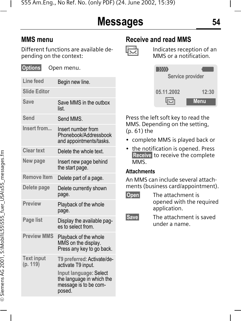 Messages 54S55 Am.Eng., No Ref. No. (only PDF) (24. June 2002, 15:39)&copy; Siemens AG 2001, S:\Mobil\L55\S55_fuer_USA\s55_messages.fmMMS menuDifferent functions are available de-pending on the context:&sect;Options&sect; Open menu. Receive and read MMS &permil;Indicates reception of an MMS or a notification. Press the left soft key to read the MMS. Depending on the setting, (p. 61) the&bull; complete MMS is played back or&bull; the notification is opened. Press &sect;Receive&sect; to receive the complete MMS.AttachmentsAn MMS can include several attach-ments (business card/appointment).&sect;Open&sect; The attachment is opened with the required application.&sect;Save&sect; The attachment is saved under a name.Line feed Begin new line.Slide EditorSave Save MMS in the outbox list.Send Send MMS.Insert from... Insert number from Phonebook/Addressbook and appointments/tasks.Clear text Delete the whole text.New page Insert new page behind the start page.Remove Item Delete part of a page.Delete page Delete currently shown page.Preview Playback of the whole page.Page list Display the available pag-es to select from.Preview MMS Playback of the whole MMS on the display. Press any key to go back.Text input (p. 119) T9 preferred: Activate/de-activate T9 input.Input language: Select the language in which the message is to be com-posed._ gService provider05.11.2002 12:30&permil;Menu