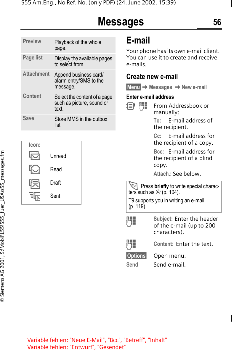 Messages 56S55 Am.Eng., No Ref. No. (only PDF) (24. June 2002, 15:39)&copy; Siemens AG 2001, S:\Mobil\L55\S55_fuer_USA\s55_messages.fmE-mailYour phone has its own e-mail client. You can use it to create and receive e-mails.Create new e-mail &sect;Menu&sect; KMessages  KNew e-mailEnter e-mail address R/   JFrom Addressbook or manually:To: E-mail address of the recipient.Cc: E-mail address for the recipient of a copy.Bcc: E-mail address for the recipient of a blind copy.Attach.: See below.  JSubject: Enter the header of the e-mail (up to 200 characters). JContent:  Enter the text. &sect;Options&sect; Open menu.Send Send e-mail.Preview Playback of the whole page.Page list Display the available pages to select from.Attachment Append business card/alarm entry/SMS to the message.Content Select the content of a page such as picture, sound or text.Save Store MMS in the outbox list.Icon: &permil;Unread &Dagger;Read &dagger;Draft Sent *Press briefly to write special charac-ters such as @ (p. 104).T9 supports you in writing an e-mail (p. 119).Variable fehlen: "Neue E-Mail", "Bcc", "Betreff", "Inhalt"Variable fehlen: "Entwurf", "Gesendet"