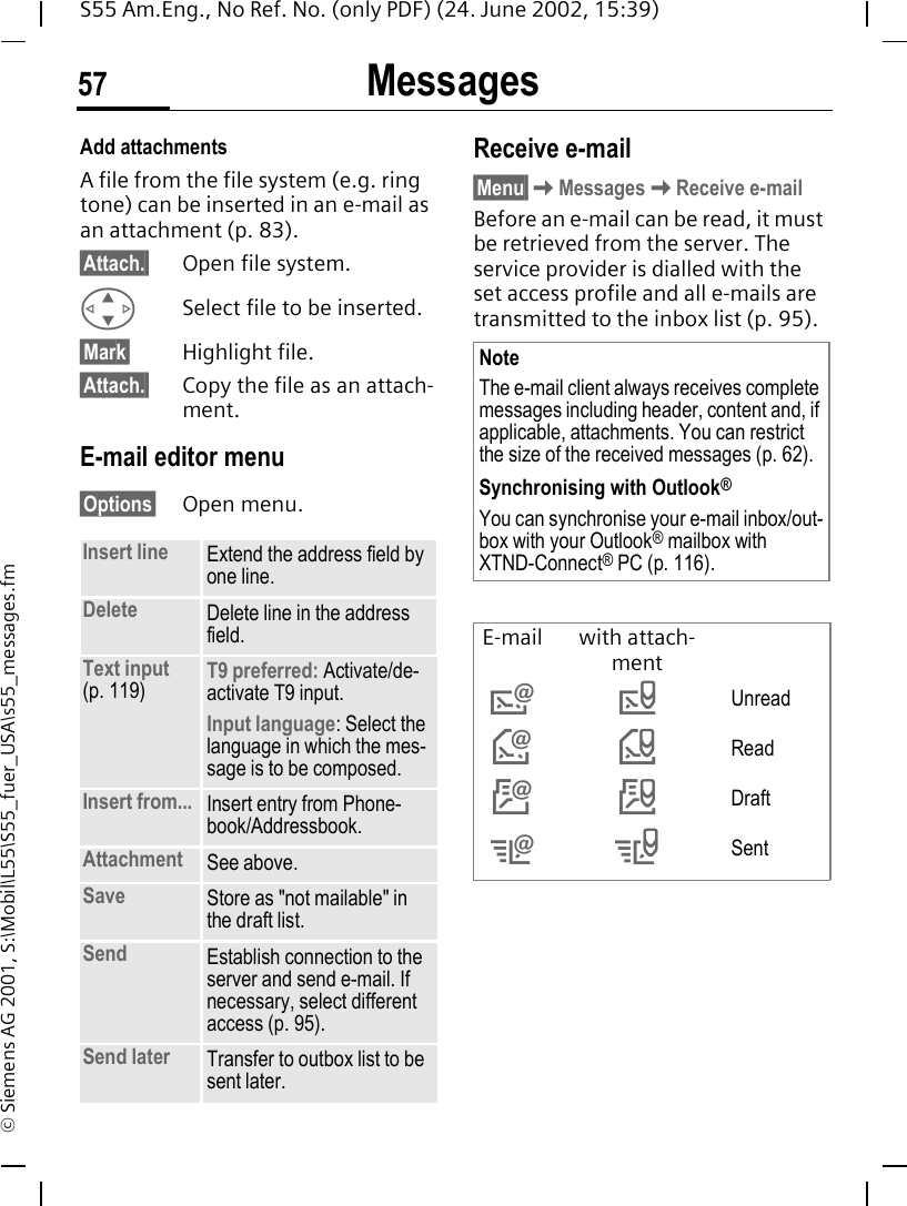 Messages57S55 Am.Eng., No Ref. No. (only PDF) (24. June 2002, 15:39)&copy; Siemens AG 2001, S:\Mobil\L55\S55_fuer_USA\s55_messages.fmAdd attachmentsA file from the file system (e.g. ring tone) can be inserted in an e-mail as an attachment (p. 83). &sect;Attach.&sect; Open file system. GSelect file to be inserted.&sect;Mark&sect; Highlight file.&sect;Attach.&sect; Copy the file as an attach-ment.E-mail editor menu&sect;Options&sect; Open menu.Receive e-mail&sect;Menu&sect; KMessages KReceive e-mailBefore an e-mail can be read, it must be retrieved from the server. The service provider is dialled with the set access profile and all e-mails are transmitted to the inbox list (p. 95). Insert line Extend the address field by one line.Delete Delete line in the address field.Text input (p. 119) T9 preferred: Activate/de-activate T9 input.Input language: Select the language in which the mes-sage is to be composed.Insert from... Insert entry from Phone-book/Addressbook.Attachment See above.Save Store as "not mailable" in the draft list.Send Establish connection to the server and send e-mail. If necessary, select different access (p. 95).Send later Transfer to outbox list to be sent later.NoteThe e-mail client always receives complete messages including header, content and, if applicable, attachments. You can restrict the size of the received messages (p. 62).Synchronising with Outlook&reg;You can synchronise your e-mail inbox/out-box with your Outlook&reg; mailbox with XTND-Connect&reg; PC (p. 116).E-mail with attach-ment  &rdquo;Unread &lsaquo; Read &Scaron; Draft &OElig; &ldquo;Sent