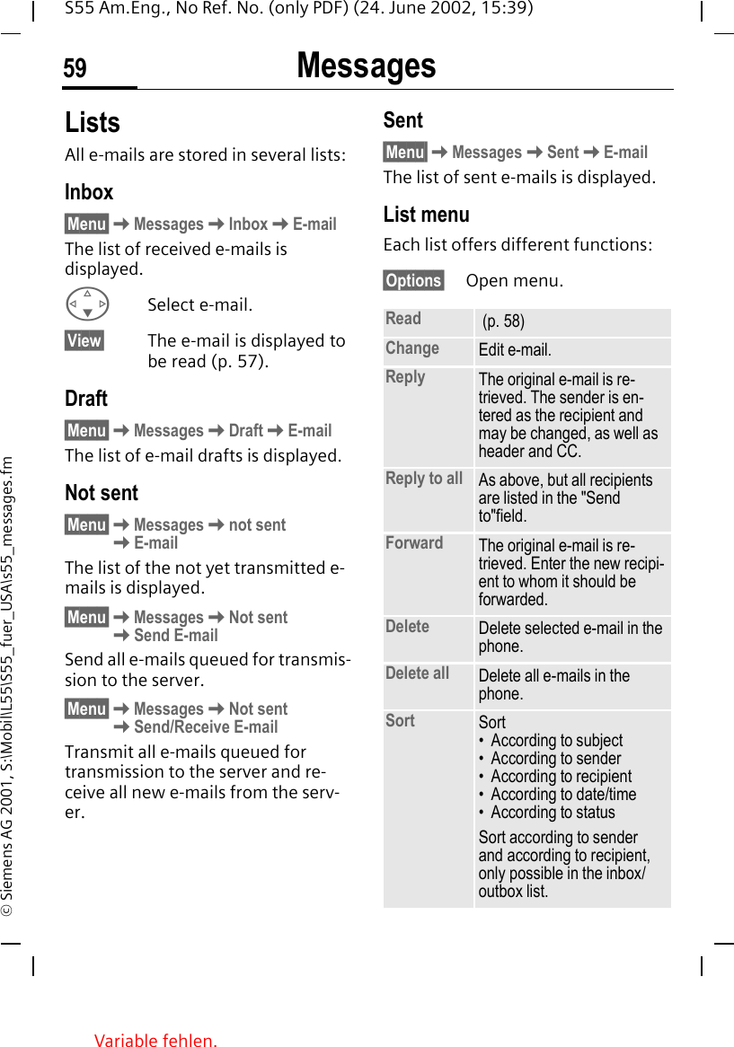 Messages59S55 Am.Eng., No Ref. No. (only PDF) (24. June 2002, 15:39)&copy; Siemens AG 2001, S:\Mobil\L55\S55_fuer_USA\s55_messages.fmListsAll e-mails are stored in several lists:Inbox&sect;Menu&sect; KMessages KInbox KE-mailThe list of received e-mails is displayed. FSelect e-mail.&sect;View&sect; The e-mail is displayed to be read (p. 57).Draft&sect;Menu&sect; KMessages KDraft KE-mailThe list of e-mail drafts is displayed.Not sent&sect;Menu&sect; KMessages Knot sent KE-mailThe list of the not yet transmitted e-mails is displayed.&sect;Menu&sect; KMessages KNot sent   KSend E-mailSend all e-mails queued for transmis-sion to the server. &sect;Menu&sect; KMessages KNot sent  KSend/Receive E-mailTransmit all e-mails queued for transmission to the server and re-ceive all new e-mails from the serv-er. Sent&sect;Menu&sect; KMessages KSent KE-mailThe list of sent e-mails is displayed.List menuEach list offers different functions:&sect;Options&sect; Open menu. Read  (p. 58)Change Edit e-mail.Reply The original e-mail is re-trieved. The sender is en-tered as the recipient and may be changed, as well as header and CC.Reply to all As above, but all recipients are listed in the "Send to"field.Forward The original e-mail is re-trieved. Enter the new recipi-ent to whom it should be forwarded.Delete Delete selected e-mail in the phone.Delete all Delete all e-mails in the phone.Sort Sort&bull; According to subject&bull; According to sender&bull; According to recipient&bull; According to date/time&bull; According to statusSort according to sender and according to recipient, only possible in the inbox/outbox list.Variable fehlen. 