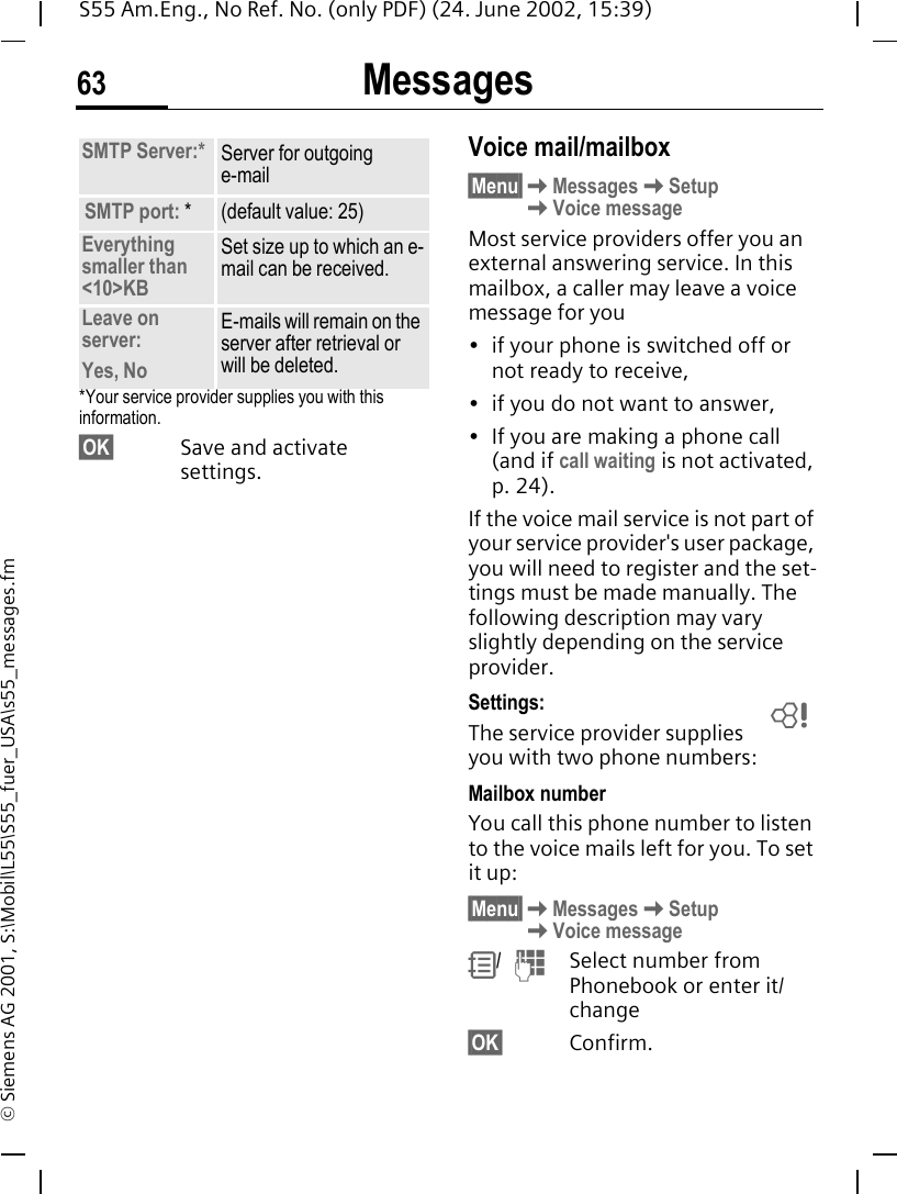Messages63S55 Am.Eng., No Ref. No. (only PDF) (24. June 2002, 15:39)&copy; Siemens AG 2001, S:\Mobil\L55\S55_fuer_USA\s55_messages.fm*Your service provider supplies you with this information.&sect;OK&sect; Save and activate settings.Voice mail/mailbox&sect;Menu&sect; KMessages KSetup   KVoice messageMost service providers offer you an external answering service. In this mailbox, a caller may leave a voice message for you&bull; if your phone is switched off or not ready to receive,&bull; if you do not want to answer,&bull; If you are making a phone call (and if call waiting is not activated, p. 24).If the voice mail service is not part of your service provider's user package, you will need to register and the set-tings must be made manually. The following description may vary slightly depending on the service provider.Settings:The service provider supplies you with two phone numbers:Mailbox numberYou call this phone number to listen to the voice mails left for you. To set it up:&sect;Menu&sect; KMessages KSetup   KVoice message R/   JSelect number from Phonebook or enter it/change &sect;OK&sect; Confirm.SMTP Server:* Server for outgoing e-mailSMTP port: * (default value: 25)Everything smaller than<10>KBSet size up to which an e-mail can be received.Leave on server:Yes, NoE-mails will remain on the server after retrieval or will be deleted.L