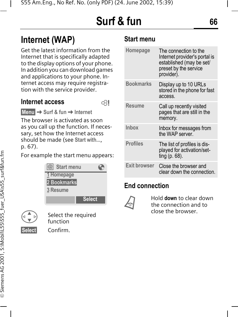 Surf &amp; fun 66S55 Am.Eng., No Ref. No. (only PDF) (24. June 2002, 15:39)&copy; Siemens AG 2001, S:\Mobil\L55\S55_fuer_USA\s55_surf&amp;fun.fmSurf &amp; fun Internet (WAP)Get the latest information from the Internet that is specifically adapted to the display options of your phone. In addition you can download games and applications to your phone. In-ternet access may require registra-tion with the service provider.Internet access&sect;Menu&sect; KSurf &amp; fun KInternetThe browser is activated as soon as you call up the function. If neces-sary, set how the Internet access should be made (see Start with..., p. 67). For example the start menu appears: GSelect the required function &sect;Select&sect; Confirm. Start menu End connection BHold down to clear down the connection and to close the browser.L&Iacute;Start menu &Eacute;1 Homepage2 Bookmarks3 ResumeSelectHomepage The connection to the Internet provider's portal is established (may be set/preset by the service provider).Bookmarks  Display up to 10 URLs stored in the phone for fast access. Resume Call up recently visited pages that are still in the memory.Inbox Inbox for messages from the WAP server.Profiles The list of profiles is dis-played for activation/set-ting (p. 68).Exit browser Close the browser and clear down the connection.