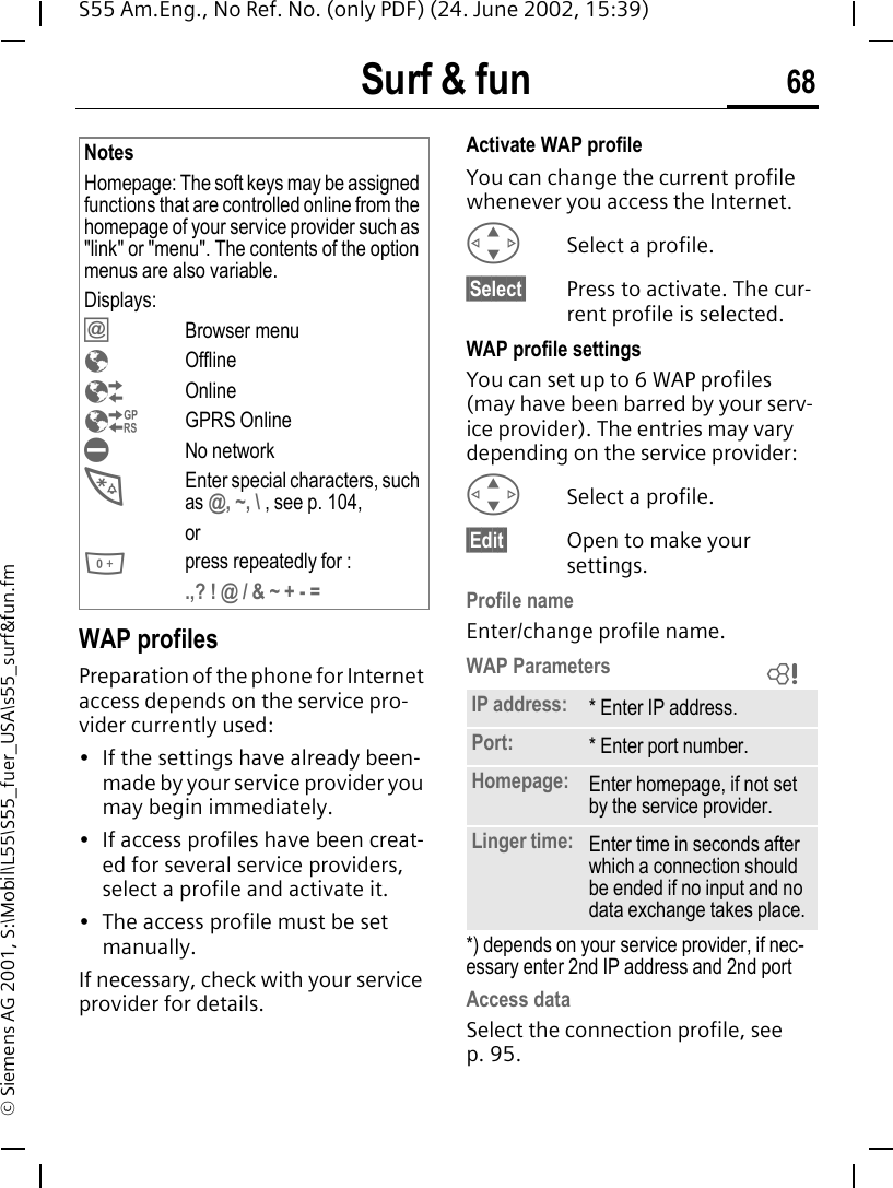 Surf &amp; fun 68S55 Am.Eng., No Ref. No. (only PDF) (24. June 2002, 15:39)&copy; Siemens AG 2001, S:\Mobil\L55\S55_fuer_USA\s55_surf&amp;fun.fmWAP profiles Preparation of the phone for Internet access depends on the service pro-vider currently used:&bull; If the settings have already been-made by your service provider you may begin immediately.&bull; If access profiles have been creat-ed for several service providers, select a profile and activate it.&bull; The access profile must be set manually.If necessary, check with your service provider for details. Activate WAP profile You can change the current profile whenever you access the Internet. GSelect a profile.&sect;Select&sect; Press to activate. The cur-rent profile is selected.WAP profile settingsYou can set up to 6 WAP profiles (may have been barred by your serv-ice provider). The entries may vary depending on the service provider: GSelect a profile.&sect;Edit&sect; Open to make your settings.Profile nameEnter/change profile name.WAP Parameters *) depends on your service provider, if nec-essary enter 2nd IP address and 2nd portAccess data Select the connection profile, see p. 95.NotesHomepage: The soft keys may be assigned functions that are controlled online from the homepage of your service provider such as "link" or "menu". The contents of the option menus are also variable.Displays: &Iacute;Browser menu &Eacute;Offline &Ecirc;Online &Euml;GPRS Online &Igrave;No network *Enter special characters, such as @, ~, \ , see p. 104, or 0press repeatedly for :.,? ! @ / &amp; ~ + - = IP address: * Enter IP address.Port: * Enter port number.Homepage: Enter homepage, if not set by the service provider.Linger time: Enter time in seconds after which a connection should be ended if no input and no data exchange takes place.L