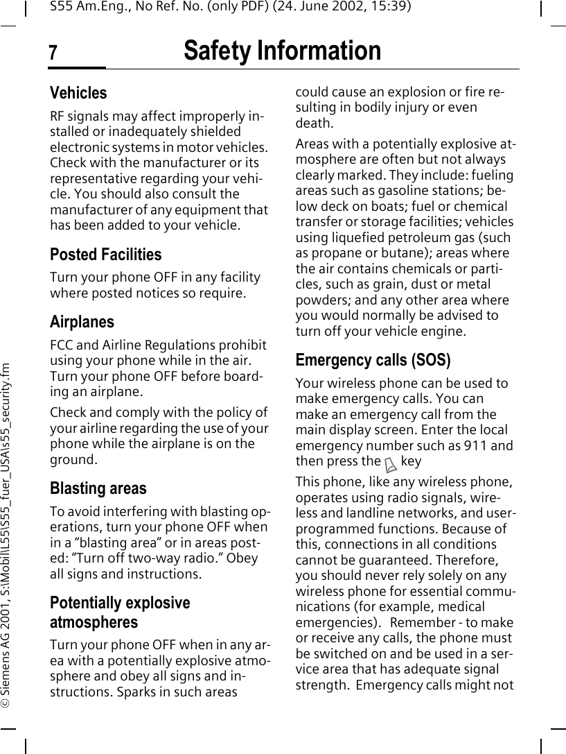 Safety Information7S55 Am.Eng., No Ref. No. (only PDF) (24. June 2002, 15:39)&copy; Siemens AG 2001, S:\Mobil\L55\S55_fuer_USA\s55_security.fmVehiclesRF signals may affect improperly in-stalled or inadequately shielded electronic systems in motor vehicles. Check with the manufacturer or its representative regarding your vehi-cle. You should also consult the manufacturer of any equipment that has been added to your vehicle.Posted FacilitiesTurn your phone OFF in any facility where posted notices so require.AirplanesFCC and Airline Regulations prohibit using your phone while in the air. Turn your phone OFF before board-ing an airplane.Check and comply with the policy of your airline regarding the use of your phone while the airplane is on the ground.Blasting areasTo avoid interfering with blasting op-erations, turn your phone OFF when in a &ldquo;blasting area&rdquo; or in areas post-ed: &ldquo;Turn off two-way radio.&rdquo; Obey all signs and instructions.Potentially explosive atmospheresTurn your phone OFF when in any ar-ea with a potentially explosive atmo-sphere and obey all signs and in-structions. Sparks in such areas could cause an explosion or fire re-sulting in bodily injury or even death.Areas with a potentially explosive at-mosphere are often but not always clearly marked. They include: fueling areas such as gasoline stations; be-low deck on boats; fuel or chemical transfer or storage facilities; vehicles using liquefied petroleum gas (such as propane or butane); areas where the air contains chemicals or parti-cles, such as grain, dust or metal powders; and any other area where you would normally be advised to turn off your vehicle engine.Emergency calls (SOS)Your wireless phone can be used to make emergency calls. You can make an emergency call from the main display screen. Enter the local emergency number such as 911 and then press the  A keyThis phone, like any wireless phone, operates using radio signals, wire-less and landline networks, and user-programmed functions. Because of this, connections in all conditions cannot be guaranteed. Therefore, you should never rely solely on any wireless phone for essential commu-nications (for example, medical emergencies).   Remember - to make or receive any calls, the phone must be switched on and be used in a ser-vice area that has adequate signal strength.  Emergency calls might not 