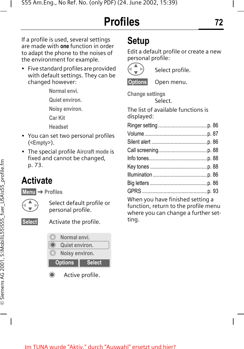 Profiles 72S55 Am.Eng., No Ref. No. (only PDF) (24. June 2002, 15:39)&copy; Siemens AG 2001, S:\Mobil\L55\S55_fuer_USA\s55_profile.fmProfiles If a profile is used, several settings are made with one function in order to adapt the phone to the noises of the environment for example.&bull; Five standard profiles are provided with default settings. They can be changed however: Normal envi.Quiet environ.Noisy environ.Car KitHeadset&bull; You can set two personal profiles (<Empty>).&bull; The special profile Aircraft mode is fixed and cannot be changed, p. 73.Activate&sect;Menu&sect; KProfiles GSelect default profile or personal profile.&sect;Select&sect; Activate the profile. &frac12; Active profile.SetupEdit a default profile or create a new personal profile: GSelect profile.&sect;Options&sect; Open menu.Change settingsSelect.The list of available functions is displayed:Ringer setting ....................................p. 86Volume ..............................................p. 87Silent alert .........................................p. 86Call screening....................................p. 88Info tones...........................................p. 88Key tones ..........................................p. 88Illumination ........................................p. 86Big letters ..........................................p. 86GPRS................................................p. 93When you have finished setting a function, return to the profile menu where you can change a further set-ting.&frac34;Normal envi.&frac12;Quiet environ.&frac34;Noisy environ.Options SelectIm TUNA wurde "Aktiv." durch "Auswahl" ersetzt und hier?