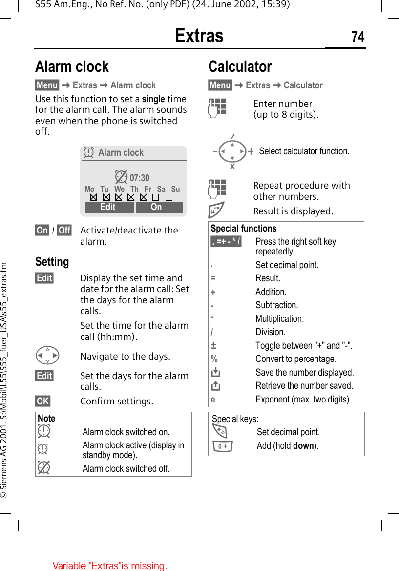 Extras 74S55 Am.Eng., No Ref. No. (only PDF) (24. June 2002, 15:39)&copy; Siemens AG 2001, S:\Mobil\L55\S55_fuer_USA\s55_extras.fmExtras Alarm clock&sect;Menu&sect; KExtras KAlarm clockUse this function to set a single time for the alarm call. The alarm sounds even when the phone is switched off. &sect;On&sect; / &sect;Off&sect; Activate/deactivate the alarm.Setting&sect;Edit&sect; Display the set time and date for the alarm call: Set the days for the alarm calls.Set the time for the alarm call (hh:mm). HNavigate to the days.&sect;Edit&sect; Set the days for the alarm calls.&sect;OK&sect; Confirm settings. Calculator&sect;Menu&sect; KExtras KCalculator JEnter number (up to 8 digits).  JRepeat procedure with other numbers. #Result is displayed. Note yAlarm clock switched on.  yAlarm clock active (display in standby mode). zAlarm clock switched off.yAlarm clockz 07:30Mo  Tu  We  Th  Fr  Sa  SuEdit OnSelect calculator function.Special functions&sect;. =+ - * /&sect; Press the right soft key repeatedly:.Set decimal point.=Result.+Addition.-Subtraction.*Multiplication./Division.&plusmn;Toggle between "+" and "-".%Convert to percentage. &Iuml;Save the number displayed. &ETH;Retrieve the number saved.eExponent (max. two digits).Special keys: *Set decimal point. 0Add (hold down).Variable "Extras"is missing.