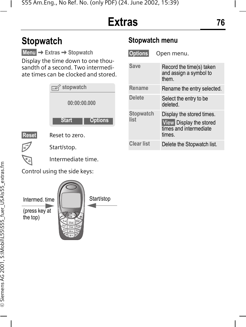 Extras 76S55 Am.Eng., No Ref. No. (only PDF) (24. June 2002, 15:39)&copy; Siemens AG 2001, S:\Mobil\L55\S55_fuer_USA\s55_extras.fmStopwatch&sect;Menu&sect; KExtras KStopwatchDisplay the time down to one thou-sandth of a second. Two intermedi-ate times can be clocked and stored.&sect;Reset&sect; Reset to zero. #Start/stop. *Intermediate time.Control using the side keys: Stopwatch menu&sect;Options&sect; Open menu.Ystopwatch00:00:00.000Start OptionsIntermed. time(press key at the top)Start/stopSave Record the time(s) taken and assign a symbol to them.Rename Rename the entry selected.Delete Select the entry to be deleted.Stopwatch list Display the stored times.&sect;View&sect; Display the stored times and intermediate times.Clear list Delete the Stopwatch list.