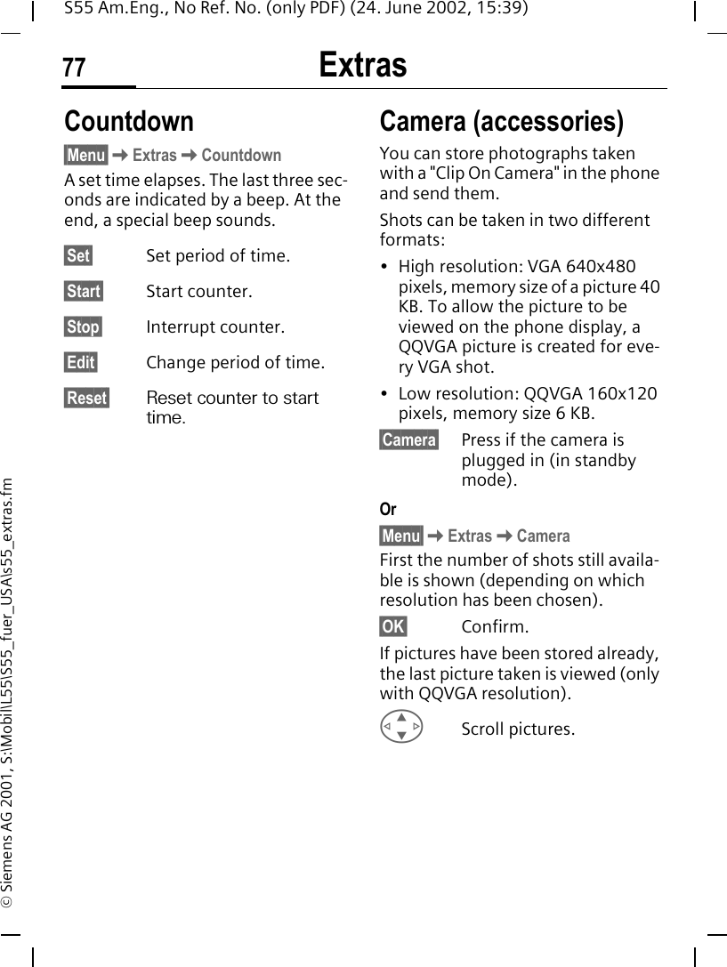 Extras77S55 Am.Eng., No Ref. No. (only PDF) (24. June 2002, 15:39)&copy; Siemens AG 2001, S:\Mobil\L55\S55_fuer_USA\s55_extras.fmCountdown &sect;Menu&sect; KExtras KCountdownA set time elapses. The last three sec-onds are indicated by a beep. At the end, a special beep sounds.&sect;Set&sect; Set period of time.&sect;Start&sect; Start counter.&sect;Stop&sect; Interrupt counter.&sect;Edit&sect; Change period of time.&sect;Reset&sect; Reset counter to start time.Camera (accessories)You can store photographs taken with a "Clip On Camera" in the phone and send them. Shots can be taken in two different formats:&bull; High resolution: VGA 640x480 pixels, memory size of a picture 40 KB. To allow the picture to be viewed on the phone display, a QQVGA picture is created for eve-ry VGA shot.&bull; Low resolution: QQVGA 160x120 pixels, memory size 6 KB.&sect;Camera&sect; Press if the camera is plugged in (in standby mode).Or&sect;Menu&sect; KExtras KCameraFirst the number of shots still availa-ble is shown (depending on which resolution has been chosen).&sect;OK&sect; Confirm. If pictures have been stored already, the last picture taken is viewed (only with QQVGA resolution). GScroll pictures.