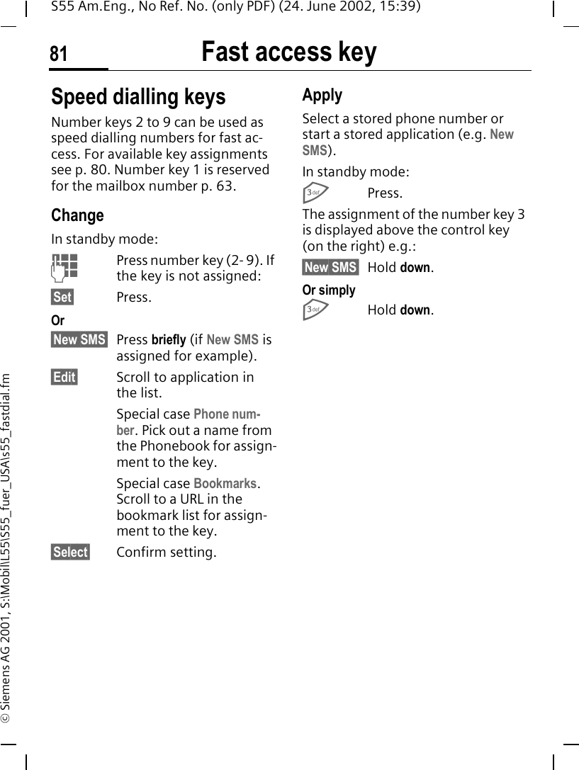 Fast access key81S55 Am.Eng., No Ref. No. (only PDF) (24. June 2002, 15:39)&copy; Siemens AG 2001, S:\Mobil\L55\S55_fuer_USA\s55_fastdial.fmSpeed dialling keysNumber keys 2 to 9 can be used as speed dialling numbers for fast ac-cess. For available key assignments see p. 80. Number key 1 is reserved for the mailbox number p. 63.ChangeIn standby mode: JPress number key (2- 9). If the key is not assigned:&sect;Set&sect; Press.Or &sect;New SMS&sect; Press briefly (if New SMS is assigned for example).&sect;Edit&sect; Scroll to application in the list.Special case Phone num-ber. Pick out a name from the Phonebook for assign-ment to the key.Special case Bookmarks. Scroll to a URL in the bookmark list for assign-ment to the key.&sect;Select&sect; Confirm setting.ApplySelect a stored phone number or start a stored application (e.g. New SMS).In standby mode: 3Press.The assignment of the number key 3 is displayed above the control key (on the right) e.g.:&sect;New SMS&sect; Hold down.Or simply 3Hold down.