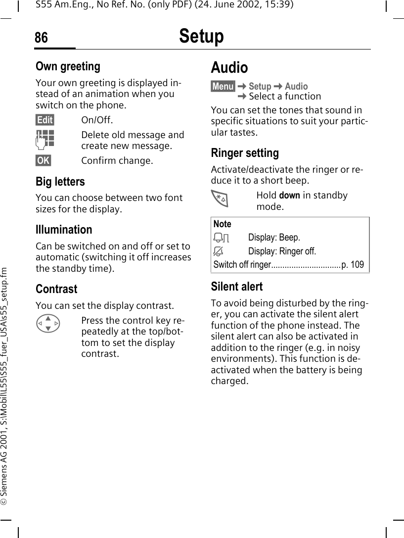 Setup86S55 Am.Eng., No Ref. No. (only PDF) (24. June 2002, 15:39)&copy; Siemens AG 2001, S:\Mobil\L55\S55_fuer_USA\s55_setup.fmOwn greetingYour own greeting is displayed in-stead of an animation when you switch on the phone.&sect;Edit&sect; On/Off. JDelete old message and create new message.&sect;OK&sect; Confirm change.Big lettersYou can choose between two font sizes for the display.Illumination Can be switched on and off or set to automatic (switching it off increases the standby time).ContrastYou can set the display contrast.  GPress the control key re-peatedly at the top/bot-tom to set the display contrast.Audio&sect;Menu&sect; KSetup KAudio  KSelect a functionYou can set the tones that sound in specific situations to suit your partic-ular tastes.Ringer setting Activate/deactivate the ringer or re-duce it to a short beep. *Hold down in standby mode.Silent alertTo avoid being disturbed by the ring-er, you can activate the silent alert function of the phone instead. The silent alert can also be activated in addition to the ringer (e.g. in noisy environments). This function is de-activated when the battery is being charged.Note kDisplay: Beep. jDisplay: Ringer off.Switch off ringer...............................p. 109