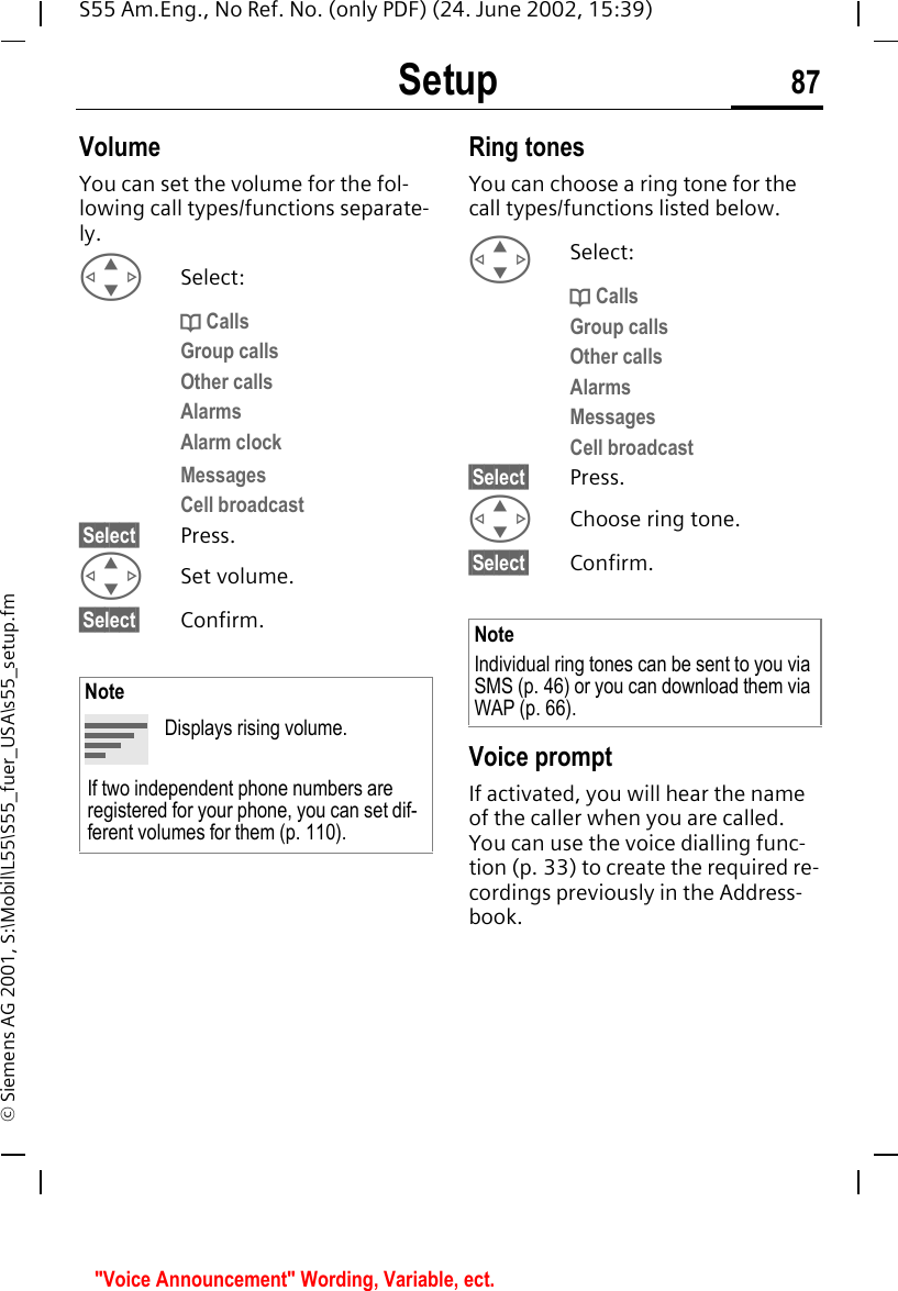 Setup 87S55 Am.Eng., No Ref. No. (only PDF) (24. June 2002, 15:39)&copy; Siemens AG 2001, S:\Mobil\L55\S55_fuer_USA\s55_setup.fmVolumeYou can set the volume for the fol-lowing call types/functions separate-ly. GSelect: d CallsGroup callsOther callsAlarmsAlarm clockMessagesCell broadcast&sect;Select&sect; Press. GSet volume.&sect;Select&sect; Confirm.Ring tonesYou can choose a ring tone for the call types/functions listed below.  GSelect: d CallsGroup callsOther callsAlarmsMessagesCell broadcast&sect;Select&sect; Press. GChoose ring tone.&sect;Select&sect; Confirm.Voice promptIf activated, you will hear the name of the caller when you are called. You can use the voice dialling func-tion (p. 33) to create the required re-cordings previously in the Address-book.NoteDisplays rising volume.If two independent phone numbers are registered for your phone, you can set dif-ferent volumes for them (p. 110).NoteIndividual ring tones can be sent to you via SMS (p. 46) or you can download them via WAP (p. 66). "Voice Announcement" Wording, Variable, ect.