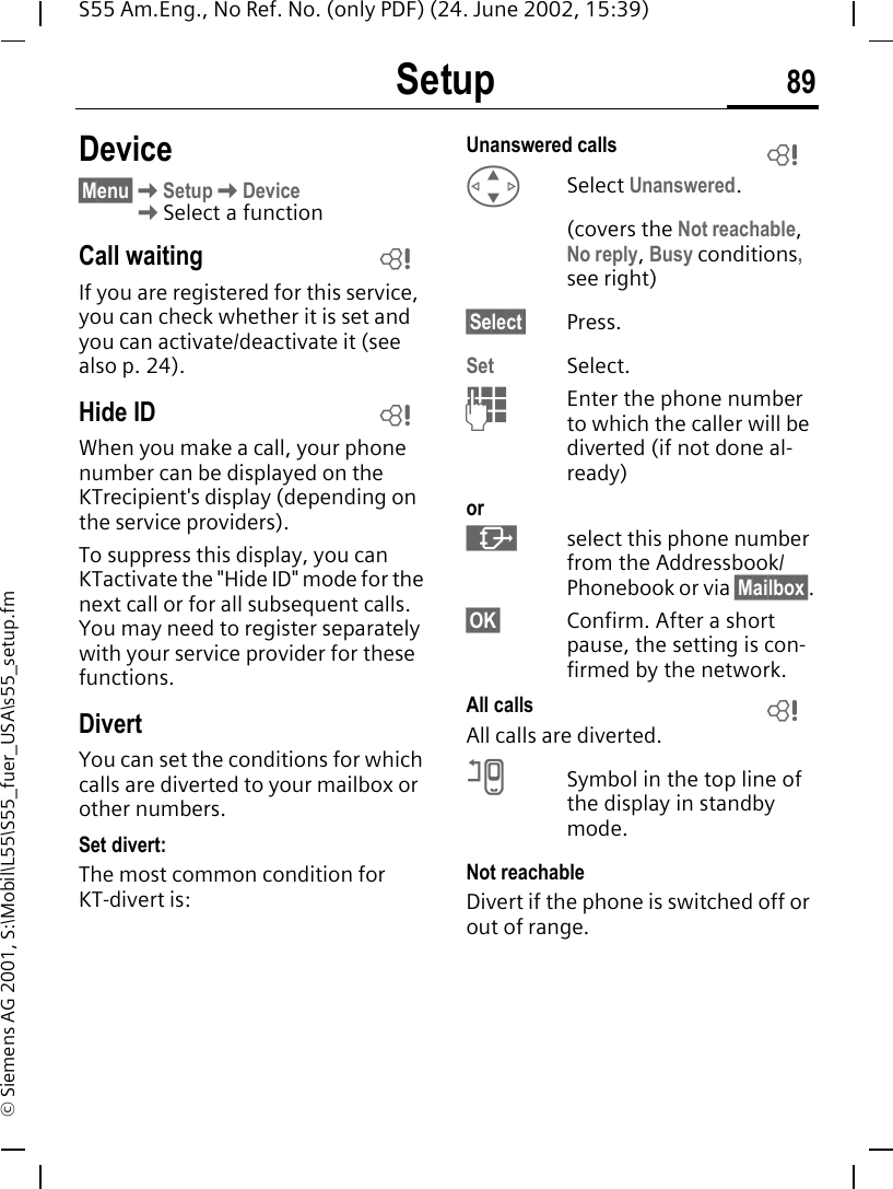 Setup 89S55 Am.Eng., No Ref. No. (only PDF) (24. June 2002, 15:39)&copy; Siemens AG 2001, S:\Mobil\L55\S55_fuer_USA\s55_setup.fmDevice&sect;Menu&sect; KSetup KDevice KSelect a functionCall waiting If you are registered for this service, you can check whether it is set and you can activate/deactivate it (see also p. 24).Hide ID When you make a call, your phone number can be displayed on the KTrecipient's display (depending on the service providers).To suppress this display, you can KTactivate the "Hide ID" mode for the next call or for all subsequent calls. You may need to register separately with your service provider for these functions.DivertYou can set the conditions for which calls are diverted to your mailbox or other numbers.Set divert:The most common condition for KT-divert is:Unanswered calls  GSelect Unanswered.(covers the Not reachable, No reply, Busy conditions, see right)&sect;Select&sect; Press.Set Select. JEnter the phone number to which the caller will be diverted (if not done al-ready)or &middot;select this phone number from the Addressbook/Phonebook or via &sect;Mailbox&sect;.&sect;OK&sect; Confirm. After a short pause, the setting is con-firmed by the network.All calls All calls are diverted. nSymbol in the top line of the display in standby mode.Not reachableDivert if the phone is switched off or out of range.LLLL