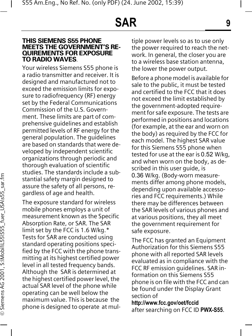 SAR 9S55 Am.Eng., No Ref. No. (only PDF) (24. June 2002, 15:39)&copy; Siemens AG 2001, S:\Mobil\L55\S55_fuer_USA\s55_sar.fmSAR THIS SIEMENS S55 PHONE MEETS THE GOVERNMENT&rsquo;S RE-QUIREMENTS FOR EXPOSURE TO RADIO WAVES.Your wireless Siemens S55 phone is a radio transmitter and receiver. It is designed and manufactured not to exceed the emission limits for expo-sure to radiofrequency (RF) energy set by the Federal Communications Commission of the U.S. Govern-ment. These limits are part of com-prehensive guidelines and establish permitted levels of RF energy for the general population. The guidelines are based on standards that were de-veloped by independent scientific organizations through periodic and thorough evaluation of scientific studies. The standards include a sub-stantial safety margin designed to assure the safety of all persons, re-gardless of age and health.The exposure standard for wireless mobile phones employs a unit of measurement known as the Specific Absorption Rate, or SAR. The SAR limit set by the FCC is 1.6 W/kg.* Tests for SAR are conducted using standard operating positions speci-fied by the FCC with the phone trans-mitting at its highest certified power level in all tested frequency bands. Although the  SAR is determined at the highest certified power level, the actual SAR level of the phone while operating can be well below the maximum value. This is because  the phone is designed to operate  at mul-tiple power levels so as to use only the power required to reach the net-work. In general, the closer you are to a wireless base station antenna, the lower the power output.Before a phone model is available for sale to the public, it must be tested and certified to the FCC that it does not exceed the limit established by the government-adopted require-ment for safe exposure. The tests are performed in positions and locations (for example, at the ear and worn on the body) as required by the FCC for each model. The highest SAR value for this Siemens S55 phone when tested for use at the ear is 0.52 W/kg, and when worn on the body, as de-scribed in this user guide, is0.36  W/kg. (Body-worn measure-ments differ among phone models, depending upon available accesso-ries and FCC requirements.) While there may be differences between the SAR levels of various phones and at various positions, they all meet the government requirement for safe exposure.The FCC has granted an Equipment Authorization for this Siemens S55 phone with all reported SAR levels evaluated as in compliance with the FCC RF emission guidelines. SAR in-formation on this Siemens S55 phone is on file with the FCC and can be found under the Display Grant section of http://www.fcc.gov/oet/fccid after searching on FCC ID PWX-S55.