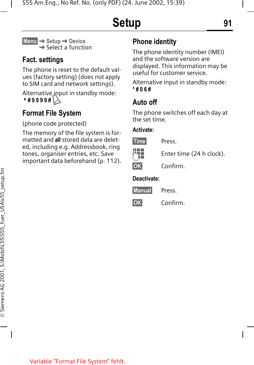Setup 91S55 Am.Eng., No Ref. No. (only PDF) (24. June 2002, 15:39)&copy; Siemens AG 2001, S:\Mobil\L55\S55_fuer_USA\s55_setup.fm&sect;Menu&sect; KSetup KDevice KSelect a functionFact. settingsThe phone is reset to the default val-ues (factory setting) (does not apply to SIM card and network settings).Alternative input in standby mode:  * # 9 9 9 9 #  AFormat File System(phone code protected)The memory of the file system is for-matted and all stored data are delet-ed, including e.g. Addressbook, ring tones, organiser entries, etc. Save important data beforehand (p. 112).Phone identityThe phone identity number (IMEI) and the software version are displayed. This information may be useful for customer service. Alternative input in standby mode: * # 0 6 #Auto offThe phone switches off each day at the set time.Activate:&sect;Time&sect; Press. JEnter time (24 h clock).&sect;OK&sect; Confirm.Deactivate:&sect;Manual&sect; Press.&sect;OK&sect; Confirm.Variable "Format File System" fehlt.
