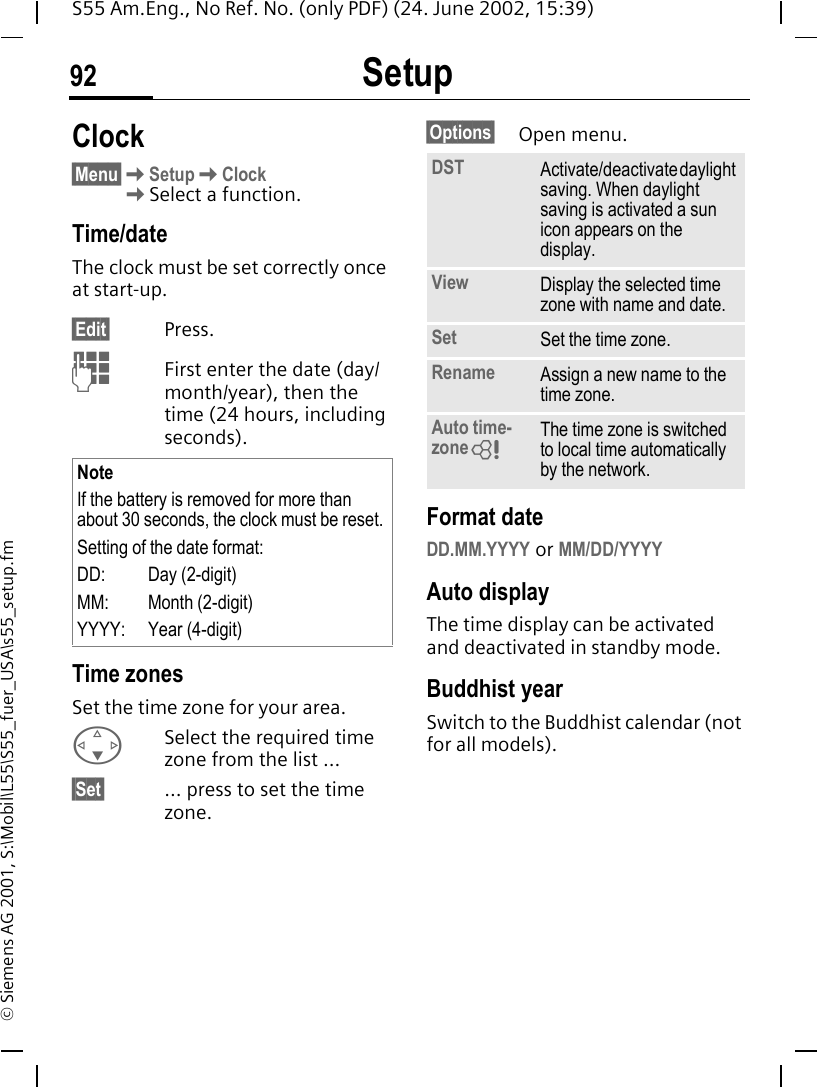 Setup92S55 Am.Eng., No Ref. No. (only PDF) (24. June 2002, 15:39)&copy; Siemens AG 2001, S:\Mobil\L55\S55_fuer_USA\s55_setup.fmClock&sect;Menu&sect; KSetup KClock  KSelect a function.Time/dateThe clock must be set correctly once at start-up.&sect;Edit&sect; Press. JFirst enter the date (day/month/year), then the time (24 hours, including seconds).Time zonesSet the time zone for your area. FSelect the required time zone from the list ...&sect;Set&sect; ... press to set the time zone.&sect;Options&sect; Open menu. Format dateDD.MM.YYYY or MM/DD/YYYYAuto displayThe time display can be activated and deactivated in standby mode.Buddhist yearSwitch to the Buddhist calendar (not for all models). NoteIf the battery is removed for more than about 30 seconds, the clock must be reset. Setting of the date format:DD: Day (2-digit)MM: Month (2-digit)YYYY: Year (4-digit)DST Activate/deactivate daylight saving. When daylight saving is activated a sun icon appears on the display.View Display the selected time zone with name and date.Set Set the time zone.Rename Assign a new name to the time zone.Auto time-zone LThe time zone is switched to local time automatically by the network.