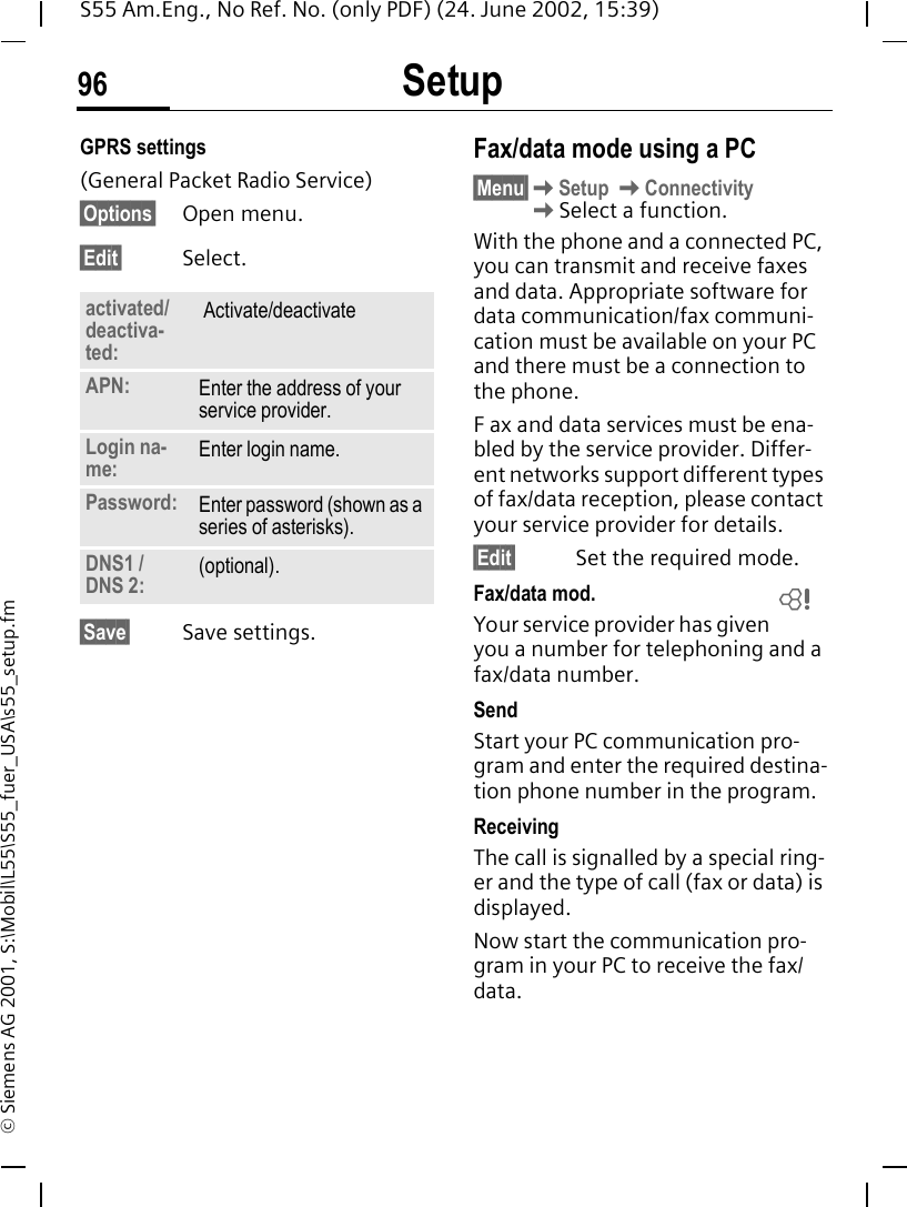 Setup96S55 Am.Eng., No Ref. No. (only PDF) (24. June 2002, 15:39)&copy; Siemens AG 2001, S:\Mobil\L55\S55_fuer_USA\s55_setup.fmGPRS settings (General Packet Radio Service)&sect;Options&sect; Open menu.&sect;Edit&sect; Select. &sect;Save&sect; Save settings.Fax/data mode using a PC&sect;Menu&sect; KSetup  KConnectivity KSelect a function.With the phone and a connected PC, you can transmit and receive faxes and data. Appropriate software for data communication/fax communi-cation must be available on your PC and there must be a connection to the phone. F ax and data services must be ena-bled by the service provider. Differ-ent networks support different types of fax/data reception, please contact your service provider for details.&sect;Edit&sect; Set the required mode.Fax/data mod.Your service provider has given you a number for telephoning and a fax/data number.SendStart your PC communication pro-gram and enter the required destina-tion phone number in the program.ReceivingThe call is signalled by a special ring-er and the type of call (fax or data) is displayed.Now start the communication pro-gram in your PC to receive the fax/data.activated/deactiva-ted: Activate/deactivate  APN: Enter the address of your service provider. Login na-me: Enter login name.Password: Enter password (shown as a series of asterisks).DNS1 / DNS 2: (optional).L