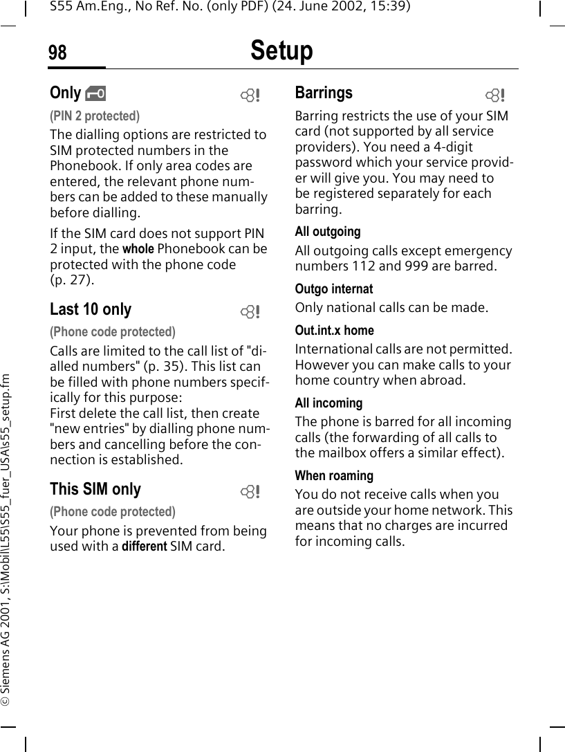 Setup98S55 Am.Eng., No Ref. No. (only PDF) (24. June 2002, 15:39)&copy; Siemens AG 2001, S:\Mobil\L55\S55_fuer_USA\s55_setup.fmOnly  ,(PIN 2 protected)The dialling options are restricted to SIM protected numbers in the Phonebook. If only area codes are entered, the relevant phone num-bers can be added to these manually before dialling.If the SIM card does not support PIN 2 input, the whole Phonebook can be protected with the phone code (p. 27).Last 10 only(Phone code protected)Calls are limited to the call list of "di-alled numbers" (p. 35). This list can be filled with phone numbers specif-ically for this purpose: First delete the call list, then create "new entries" by dialling phone num-bers and cancelling before the con-nection is established.This SIM only(Phone code protected)Your phone is prevented from being used with a different SIM card.BarringsBarring restricts the use of your SIM card (not supported by all service providers). You need a 4-digit password which your service provid-er will give you. You may need to be registered separately for each barring.All outgoingAll outgoing calls except emergency numbers 112 and 999 are barred.Outgo internatOnly national calls can be made.Out.int.x homeInternational calls are not permitted. However you can make calls to your home country when abroad.All incomingThe phone is barred for all incoming calls (the forwarding of all calls to the mailbox offers a similar effect).When roamingYou do not receive calls when you are outside your home network. This means that no charges are incurred for incoming calls.LLLL