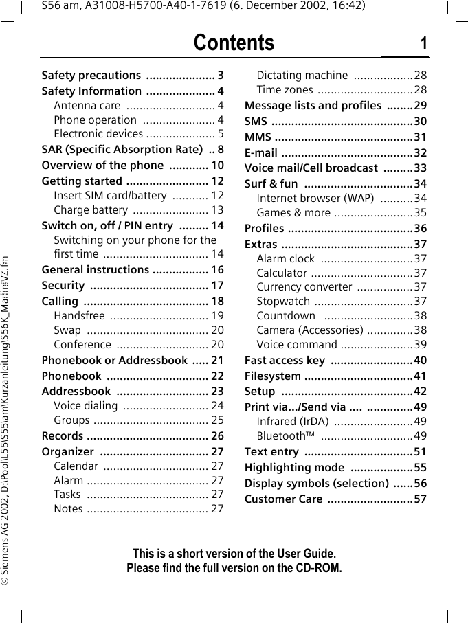 Contents 1This is a short version of the User Guide. Please find the full version on the CD-ROM.S56 am, A31008-H5700-A40-1-7619 (6. December 2002, 16:42)&copy; Siemens AG 2002, D:\Pool\L55\S55\am\Kurzanleitung\S56K_MarlinIVZ.fmContents Safety precautions  ..................... 3Safety Information  ..................... 4Antenna care  ........................... 4Phone operation  ...................... 4Electronic devices ..................... 5SAR (Specific Absorption Rate)  .. 8Overview of the phone  ............ 10Getting started ......................... 12Insert SIM card/battery  ........... 12Charge battery  ....................... 13Switch on, off / PIN entry  ......... 14Switching on your phone for the first time ................................ 14General instructions ................. 16Security .................................... 17Calling ...................................... 18Handsfree .............................. 19Swap ..................................... 20Conference ............................ 20Phonebook or Addressbook  ..... 21Phonebook ............................... 22Addressbook ............................ 23Voice dialing  .......................... 24Groups ................................... 25Records ..................................... 26Organizer ................................. 27Calendar ................................ 27Alarm ..................................... 27Tasks ..................................... 27Notes ..................................... 27Dictating machine  ..................28Time zones .............................28Message lists and profiles  ........29SMS ...........................................30MMS ..........................................31E-mail ........................................32Voice mail/Cell broadcast  .........33Surf &amp; fun  .................................34Internet browser (WAP)  ..........34Games &amp; more ........................35Profiles ......................................36Extras ........................................37Alarm clock  ............................37Calculator ...............................37Currency converter  .................37Stopwatch ..............................37Countdown   ...........................38Camera (Accessories) ..............38Voice command ......................39Fast access key  .........................40Filesystem .................................41Setup ........................................42Print via.../Send via ....  ..............49Infrared (IrDA)  ........................49Bluetooth&trade; ............................49Text entry  .................................51Highlighting mode  ...................55Display symbols (selection)  ......56Customer Care  ..........................57This is a short version of the User Guide. Please find the full version on the CD-ROM.
