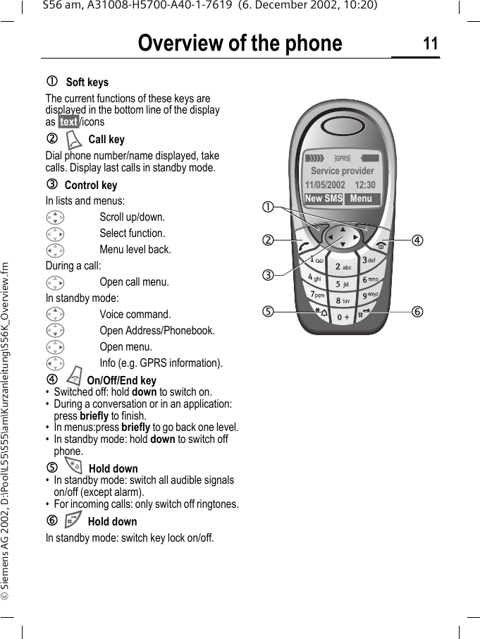 Overview of the phone 11S56 am, A31008-H5700-A40-1-7619  (6. December 2002, 10:20)&copy; Siemens AG 2002, D:\Pool\L55\S55\am\Kurzanleitung\S56K_Overview.fmcSoft keysThe current functions of these keys are displayed in the bottom line of the display as &sect;text&sect;/iconsdACall keyDial phone number/name displayed, take calls. Display last calls in standby mode. eControl keyIn lists and menus:GScroll up/down.DSelect function.CMenu level back.During a call:DOpen call menu.In standby mode:EVoice command.FOpen Address/Phonebook.DOpen menu.CInfo (e.g. GPRS information).fBOn/Off/End key&bull; Switched off: hold down to switch on.&bull; During a conversation or in an application: press briefly to finish. &bull; In menus:press briefly to go back one level.&bull; In standby mode: hold down to switch off phone.g*Hold down &bull; In standby mode: switch all audible signals on/off (except alarm). &bull; For incoming calls: only switch off ringtones.h#Hold downIn standby mode: switch key lock on/off._&ordf;gService provider11/05/2002 12:30New SMS Menu