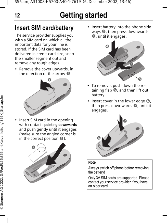 Getting started12S56 am, A31008-H5700-A40-1-7619  (6. December 2002, 13:46)&copy; Siemens AG 2002, D:\Pool\L55\S55\am\Kurzanleitung\S56K_Startup.fmGetting started Insert SIM card/batteryThe service provider supplies you with a SIM card on which all the important data for your line is stored. If the SIM card has been delivered in credit-card size, snap the smaller segment out and remove any rough edges.&bull; Remove the cover upwards, in the direction of the arrow n.&bull; Insert SIM card in the opening with contacts pointing downwards and push gently until it engages (make sure the angled corner is in the correct position o).&bull; Insert battery into the phone side-ways p, then press downwards q, until it engages. &bull; To remove, push down the re-taining flap r, and then lift out battery.&bull; Insert cover in the lower edge s, then press downwards t, until it engages.noNoteAlways switch off phone before removing the battery!Only 3V SIM cards are supported. Please contact your service provider if you have an older card.q p  r st