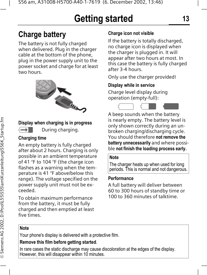 Getting started 13S56 am, A31008-H5700-A40-1-7619  (6. December 2002, 13:46)&copy; Siemens AG 2002, D:\Pool\L55\S55\am\Kurzanleitung\S56K_Startup.fmCharge batteryThe battery is not fully charged when delivered. Plug in the charger cable at the bottom of the phone, plug in the power supply unit to the power socket and charge for at least two hours. Display when charging is in progresshDuring charging.Charging timeAn empty battery is fully charged after about 2 hours. Charging is only possible in an ambient temperature of 41 &deg;F to 104 &deg;F (the charge icon flashes as a warning when the tem-perature is 41 &deg;F above/below this range). The voltage specified on the power supply unit must not be ex-ceeded.To obtain maximum performance from the battery, it must be fully charged and then emptied at least five times.Charge icon not visibleIf the battery is totally discharged, no charge icon is displayed when the charger is plugged in. It will appear after two hours at most. In this case the battery is fully charged after 3-4 hours.Only use the charger provided!Display while in serviceCharge level display during operation (empty-full):adgA beep sounds when the battery is nearly empty. The battery level is only shown correctly during an un-broken charging/discharging cycle. You should therefore not remove the battery unnecessarily and where possi-ble not finish the loading process early.Performance A full battery will deliver between 60 to 300 hours of standby time or 100 to 360 minutes of talktime.NoteThe charger heats up when used for long periods. This is normal and not dangerous.Note Your phone's display is delivered with a protective film. Remove this film before getting started.In rare cases the static discharge may cause discoloration at the edges of the display. However, this will disappear within 10 minutes.