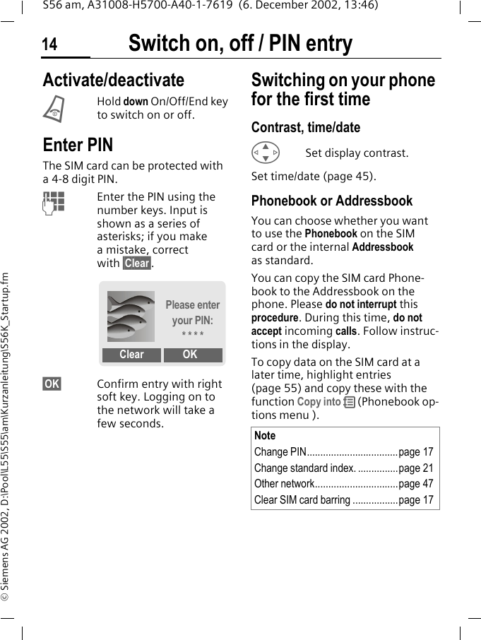 Switch on, off / PIN entry14S56 am, A31008-H5700-A40-1-7619  (6. December 2002, 13:46)&copy; Siemens AG 2002, D:\Pool\L55\S55\am\Kurzanleitung\S56K_Startup.fmSwitch on, off / PIN entry Activate/deactivateBHold down On/Off/End key to switch on or off.Enter PINThe SIM card can be protected with a4-8 digit PIN.JEnter the PIN using the number keys. Input is shown as a series of asterisks; if you make a mistake, correct with &sect;Clear&sect;.&sect;OK&sect; Confirm entry with right soft key. Logging on to the network will take a few seconds.Switching on your phone for the first timeContrast, time/dateGSet display contrast.Set time/date (page 45).Phonebook or AddressbookYou can choose whether you want to use the Phonebook on the SIM card or the internal Addressbook as standard. You can copy the SIM card Phone-book to the Addressbook on the phone. Please do not interrupt this procedure. During this time, do not accept incoming calls. Follow instruc-tions in the display.To copy data on the SIM card at a later time, highlight entries (page 55) and copy these with the function Copy into R (Phonebook op-tions menu ).Please enter your PIN:* * * *Clear OKNoteChange PIN..................................page 17Change standard index. ...............page 21Other network...............................page 47Clear SIM card barring .................page 17