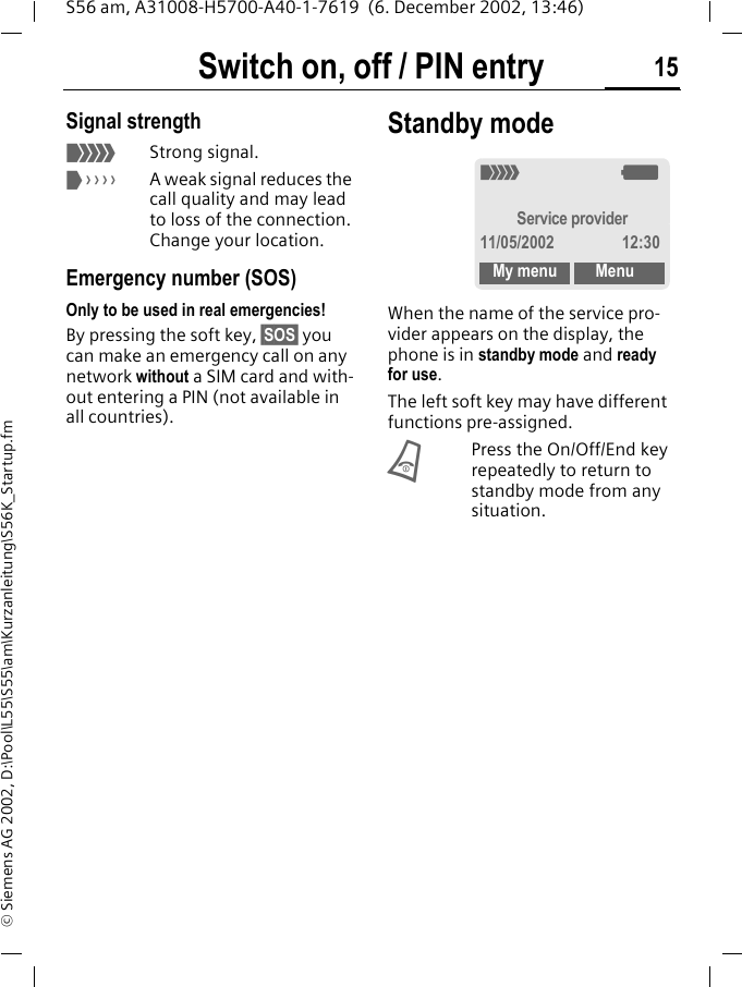 Switch on, off / PIN entry 15S56 am, A31008-H5700-A40-1-7619  (6. December 2002, 13:46)&copy; Siemens AG 2002, D:\Pool\L55\S55\am\Kurzanleitung\S56K_Startup.fmSignal strength<Strong signal.>A weak signal reduces the call quality and may lead to loss of the connection. Change your location.Emergency number (SOS)Only to be used in real emergencies!By pressing the soft key, &sect;SOS&sect; you can make an emergency call on any network without a SIM card and with-out entering a PIN (not available in all countries). Standby mode When the name of the service pro-vider appears on the display, the phone is in standby mode and ready for use.The left soft key may have different functions pre-assigned.BPress the On/Off/End key repeatedly to return to standby mode from any situation._gService provider11/05/2002 12:30My menu Menu