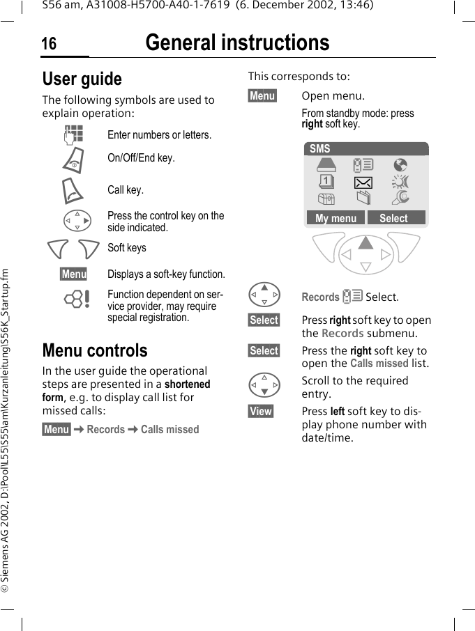 General instructions16S56 am, A31008-H5700-A40-1-7619  (6. December 2002, 13:46)&copy; Siemens AG 2002, D:\Pool\L55\S55\am\Kurzanleitung\S56K_Startup.fmGeneral instructions User guideThe following symbols are used to explain operation:Menu controlsIn the user guide the operational steps are presented in a shortened form, e.g. to display call list for missed calls:&sect;Menu&sect;KRecordsKCalls missedThis corresponds to:   &sect;Menu&sect; Open menu.From standby mode: press right soft key. ERecords Z Select.&sect;Select&sect; Press right soft key to open the Records submenu. &sect;Select&sect; Press the right soft key to open the Calls missed list.FScroll to the required entry.&sect;View&sect; Press left soft key to dis-play phone number with date/time.JEnter numbers or letters.BOn/Off/End key.ACall key.DPress the control key on the side indicated.< > Soft keys&sect;Menu Displays a soft-key function.LFunction dependent on ser-vice provider, may require special registration. SMSMy menu SelectZ &Eacute;]~[&Ntilde;m