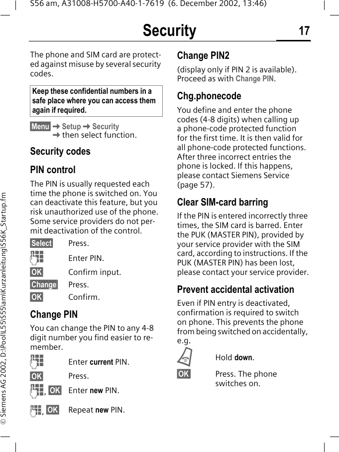 Security 17S56 am, A31008-H5700-A40-1-7619  (6. December 2002, 13:46)&copy; Siemens AG 2002, D:\Pool\L55\S55\am\Kurzanleitung\S56K_Startup.fmSecurity The phone and SIM card are protect-ed against misuse by several security codes. &sect;Menu&sect;KSetupKSecurityKthen select function.Security codesPIN controlThe PIN is usually requested each time the phone is switched on. You can deactivate this feature, but you risk unauthorized use of the phone. Some service providers do not per-mit deactivation of the control.&sect;Select&sect; Press.JEnter PIN.&sect;OK&sect; Confirm input.&sect;Change&sect; Press.&sect;OK&sect; Confirm.Change PINYou can change the PIN to any 4-8 digit number you find easier to re-member.JEnter current PIN.&sect;OK&sect; Press.J, &sect;OK&sect; Enter new PIN.J, &sect;OK&sect; Repeat new PIN.Change PIN2(display only if PIN 2 is available). Proceed as with Change PIN.Chg.phonecodeYou define and enter the phone codes (4-8 digits) when calling up a phone-code protected function for the first time. It is then valid for all phone-code protected functions. After three incorrect entries the phone is locked. If this happens, please contact Siemens Service (page 57).Clear SIM-card barringIf the PIN is entered incorrectly three times, the SIM card is barred. Enter the PUK (MASTER PIN), provided by your service provider with the SIM card, according to instructions. If the PUK (MASTER PIN) has been lost, please contact your service provider.Prevent accidental activationEven if PIN entry is deactivated, confirmation is required to switch on phone. This prevents the phone from being switched on accidentally, e.g.BHold down. &sect;OK Press. The phone switches on.Keep these confidential numbers in a safe place where you can access them again if required.