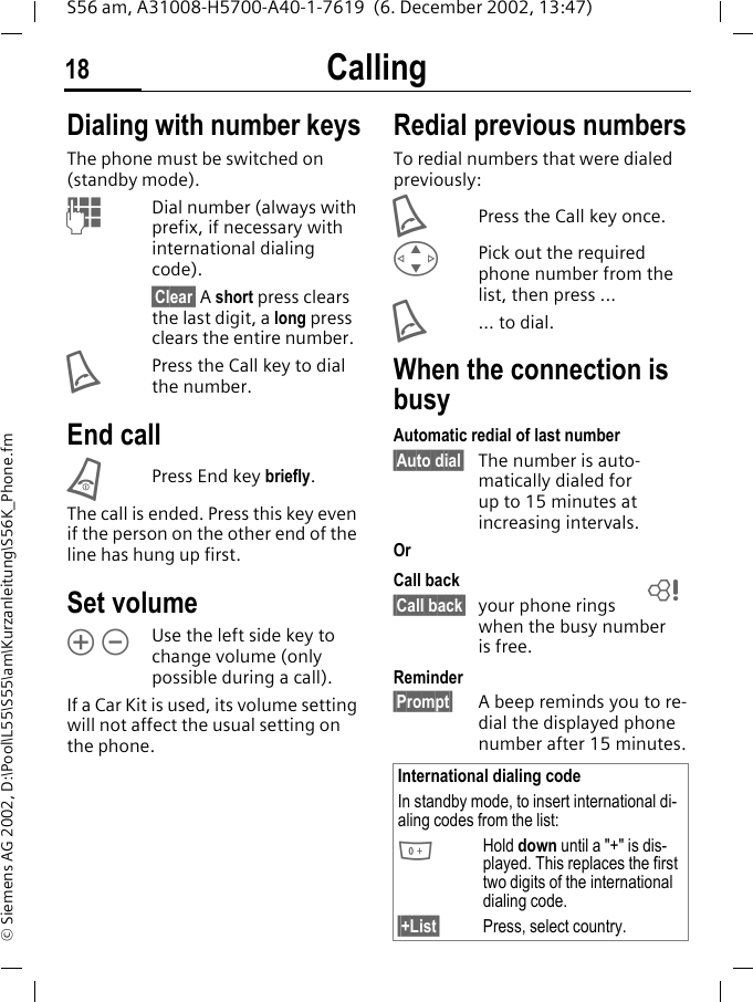 Calling18S56 am, A31008-H5700-A40-1-7619  (6. December 2002, 13:47)&copy; Siemens AG 2002, D:\Pool\L55\S55\am\Kurzanleitung\S56K_Phone.fmCalling Dialing with number keysThe phone must be switched on (standby mode).JDial number (always with prefix, if necessary with international dialing code). &sect;Clear&sect; A short press clears the last digit, a long press clears the entire number.APress the Call key to dial the number. End callBPress End key briefly.The call is ended. Press this key even if the person on the other end of the line has hung up first.Set volume&Ograve; &Oacute;Use the left side key to change volume (only possible during a call).If a Car Kit is used, its volume setting will not affect the usual setting on the phone.Redial previous numbersTo redial numbers that were dialed previously:APress the Call key once.GPick out the required phone number from the list, then press ...A... to dial.When the connection is busyAutomatic redial of last number&sect;Auto dial&sect; The number is auto-matically dialed for up to 15 minutes at increasing intervals. OrCall back&sect;Call back&sect; your phone rings when the busy number is free.Reminder&sect;Prompt&sect; A beep reminds you to re-dial the displayed phone number after 15 minutes.International dialing codeIn standby mode, to insert international di-aling codes from the list:0Hold down until a "+" is dis-played. This replaces the first two digits of the international dialing code.&sect;+List&sect; Press, select country.L
