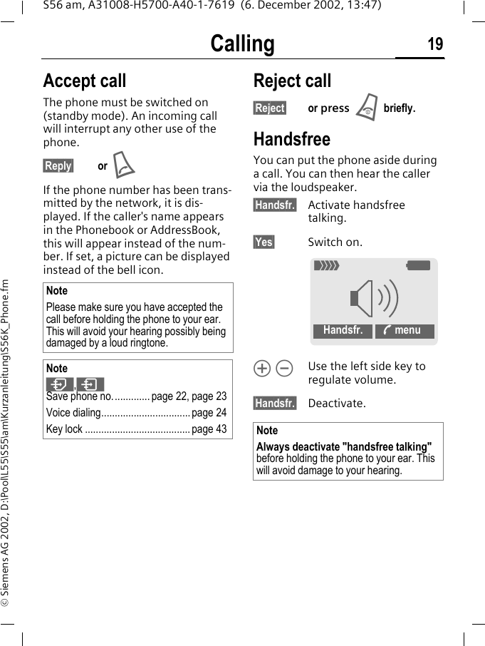 Calling 19S56 am, A31008-H5700-A40-1-7619  (6. December 2002, 13:47)&copy; Siemens AG 2002, D:\Pool\L55\S55\am\Kurzanleitung\S56K_Phone.fmAccept call The phone must be switched on (standby mode). An incoming call will interrupt any other use of the phone.&sect;Reply&sect; or A If the phone number has been trans-mitted by the network, it is dis-played. If the caller's name appears in the Phonebook or AddressBook, this will appear instead of the num-ber. If set, a picture can be displayed instead of the bell icon.Reject call&sect;Reject&sect; or press Bbriefly.HandsfreeYou can put the phone aside during a call. You can then hear the caller via the loudspeaker. &sect;Handsfr.&sect; Activate handsfree talking.&sect;Yes&sect; Switch on.&Ograve; &Oacute;Use the left side key to regulate volume.&sect;Handsfr.&sect; Deactivate.NotePlease make sure you have accepted the call before holding the phone to your ear. This will avoid your hearing possibly being damaged by a loud ringtone.Note,&ordm;Save phone no..............page 22, page 23Voice dialing................................. page 24Key lock ....................................... page 43 NoteAlways deactivate "handsfree talking" before holding the phone to your ear. This will avoid damage to your hearing._gHandsfr. % menu