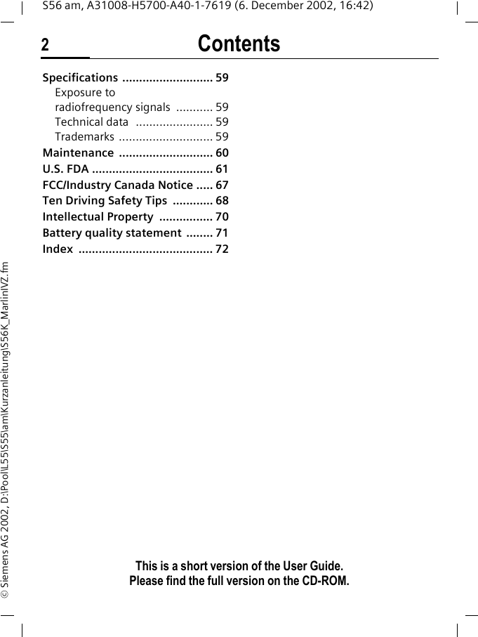 Contents2This is a short version of the User Guide. Please find the full version on the CD-ROM.S56 am, A31008-H5700-A40-1-7619 (6. December 2002, 16:42)&copy; Siemens AG 2002, D:\Pool\L55\S55\am\Kurzanleitung\S56K_MarlinIVZ.fmSpecifications ........................... 59Exposure to radiofrequency signals  ........... 59Technical data  ....................... 59Trademarks ............................ 59Maintenance ............................ 60U.S. FDA .................................... 61FCC/Industry Canada Notice ..... 67Ten Driving Safety Tips  ............ 68Intellectual Property  ................ 70Battery quality statement  ........ 71Index ........................................ 72
