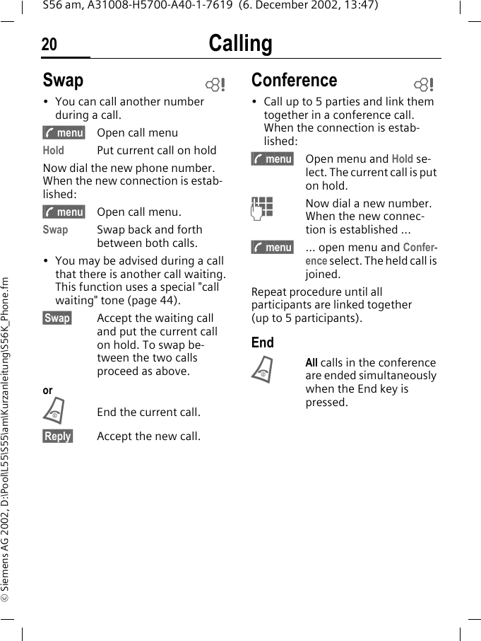 Calling20S56 am, A31008-H5700-A40-1-7619  (6. December 2002, 13:47)&copy; Siemens AG 2002, D:\Pool\L55\S55\am\Kurzanleitung\S56K_Phone.fmSwap&bull; You can call another number during a call.&sect;; menu&sect; Open call menuHold Put current call on holdNow dial the new phone number. When the new connection is estab-lished:&sect;; menu&sect; Open call menu.Swap Swap back and forth between both calls.&bull; You may be advised during a call that there is another call waiting. This function uses a special "call waiting" tone (page 44).&sect;Swap&sect; Accept the waiting call and put the current call on hold. To swap be-tween the two calls proceed as above.orBEnd the current call.&sect;Reply&sect; Accept the new call.Conference&bull; Call up to 5 parties and link them together in a conference call. When the connection is estab-lished:&sect;; menu&sect; Open menu and Hold se-lect. The current call is put on hold.JNow dial a new number. When the new connec-tion is established ...&sect;; menu&sect; ... open menu and Confer-ence select. The held call is joined.Repeat procedure until all participants are linked together (up to 5 participants).EndBAll calls in the conference are ended simultaneously when the End key is pressed. LL