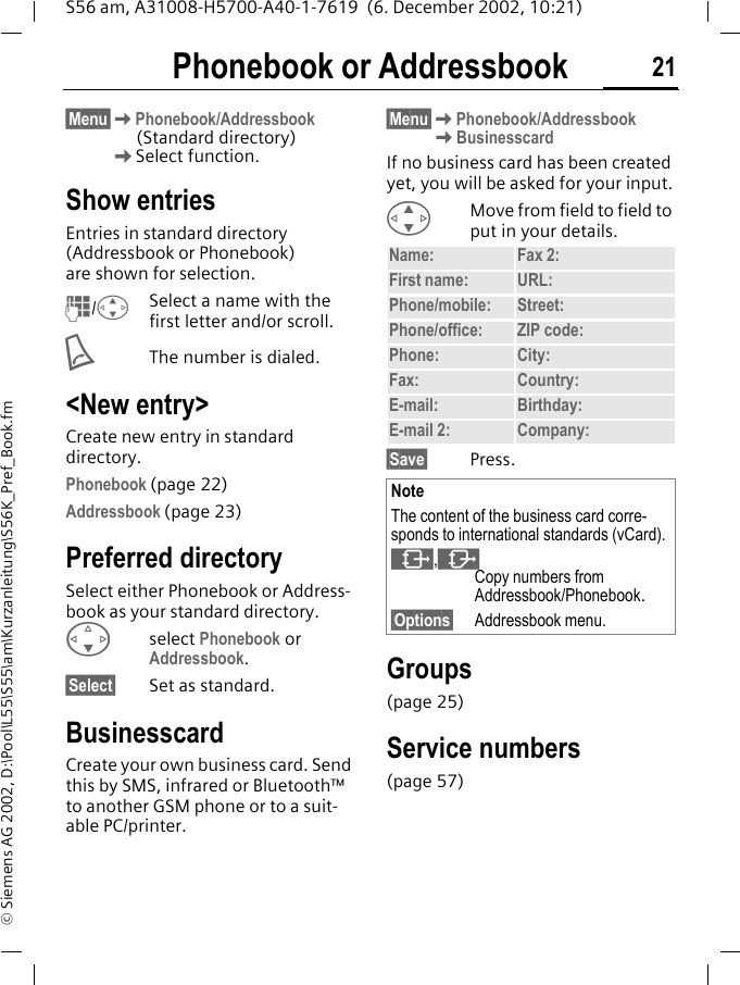 Phonebook or Addressbook 21S56 am, A31008-H5700-A40-1-7619  (6. December 2002, 10:21)&copy; Siemens AG 2002, D:\Pool\L55\S55\am\Kurzanleitung\S56K_Pref_Book.fmPhonebook or Addressbook&sect;Menu&sect;KPhonebook/Addressbook(Standard directory) KSelect function.Show entriesEntries in standard directory (Addressbook or Phonebook) are shown for selection.J/GSelect a name with the first letter and/or scroll. AThe number is dialed.<New entry>Create new entry in standard directory.Phonebook (page 22)Addressbook (page 23)Preferred directorySelect either Phonebook or Address-book as your standard directory. Fselect Phonebook or Addressbook.&sect;Select&sect; Set as standard.BusinesscardCreate your own business card. Send this by SMS, infrared or Bluetooth&trade; to another GSM phone or to a suit-able PC/printer.&sect;Menu&sect;KPhonebook/AddressbookKBusinesscardIf no business card has been created yet, you will be asked for your input.GMove from field to field to put in your details. &sect;Save&sect; Press.Groups(page 25)Service numbers(page 57)Name: Fax 2:First name: URL:Phone/mobile: Street:Phone/office: ZIP code:Phone: City:Fax: Country:E-mail: Birthday:E-mail 2: Company:NoteThe content of the business card corre-sponds to international standards (vCard).&sup1;,&middot;Copy numbers from Addressbook/Phonebook.&sect;Options&sect; Addressbook menu.
