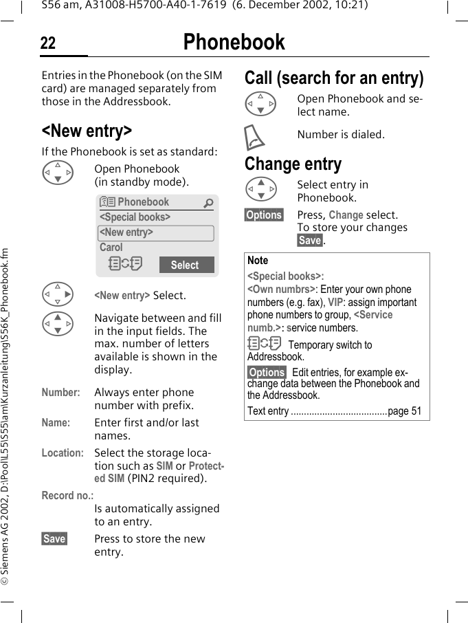 Phonebook22S56 am, A31008-H5700-A40-1-7619  (6. December 2002, 10:21)&copy; Siemens AG 2002, D:\Pool\L55\S55\am\Kurzanleitung\S56K_Phonebook.fmPhonebook Entries in the Phonebook (on the SIM card) are managed separately from those in the Addressbook. <New entry>If the Phonebook is set as standard:FOpen Phonebook (in standby mode).D<New entry> Select.GNavigate between and fill in the input fields. The max. number of letters available is shown in the display.Number: Always enter phone number with prefix.Name: Enter first and/or last names.Location: Select the storage loca-tion such as SIM or Protect-ed SIM (PIN2 required).Record no.:Is automatically assigned to an entry. &sect;Save&sect; Press to store the new entry.Call (search for an entry)F  Open Phonebook and se-lect name.ANumber is dialed.Change entryGSelect entry in Phonebook.&sect;Options&sect; Press, Change select. To store your changes   &sect;Save&sect;.N Phonebook &Uacute;<Special books><New entry>CarolOSelect Note<Special books>:<Own numbrs>: Enter your own phone numbers (e.g. fax), VIP: assign important phone numbers to group, <Service numb.>: service numbers.OTemporary switch to Addressbook.&sect;Options&sect; Edit entries, for example ex-change data between the Phonebook and the Addressbook.Text entry .....................................page 51