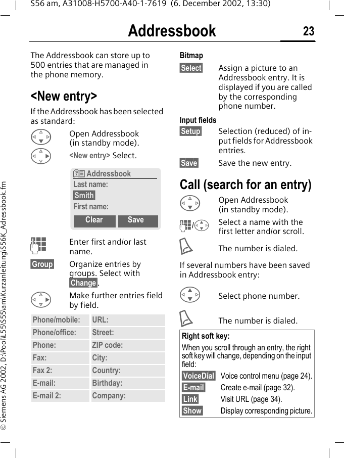Addressbook 23S56 am, A31008-H5700-A40-1-7619  (6. December 2002, 13:30)&copy; Siemens AG 2002, D:\Pool\L55\S55\am\Kurzanleitung\S56K_Adressbook.fmAddressbookThe Addressbook can store up to 500 entries that are managed in the phone memory. <New entry>If the Addressbook has been selected as standard:FOpen Addressbook (in standby mode).D<New entry> Select.JEnter first and/or last name.&sect;Group&sect; Organize entries by groups. Select with &sect;Change&sect;.DMake further entries field by field. Bitmap&sect;Select&sect; Assign a picture to an Addressbook entry. It is displayed if you are called by the corresponding phone number.Input fields&sect;Setup&sect; Selection (reduced) of in-put fields for Addressbook entries.&sect;Save&sect; Save the new entry.Call (search for an entry)FOpen Addressbook (in standby mode).J/GSelect a name with the first letter and/or scroll. AThe number is dialed.If several numbers have been saved in Addressbook entry: GSelect phone number.AThe number is dialed.Phone/mobile: URL:Phone/office: Street:Phone: ZIP code:Fax: City:Fax 2: Country:E-mail: Birthday:E-mail 2: Company:N AddressbookLast name:&sect;Smith&sect;First name:Clear SaveRight soft key:When you scroll through an entry, the right soft key will change, depending on the input field:&sect;VoiceDial&sect; Voice control menu (page 24).&sect;E-mail&sect; Create e-mail (page 32).&sect;Link&sect; Visit URL (page 34).&sect;Show&sect; Display corresponding picture.