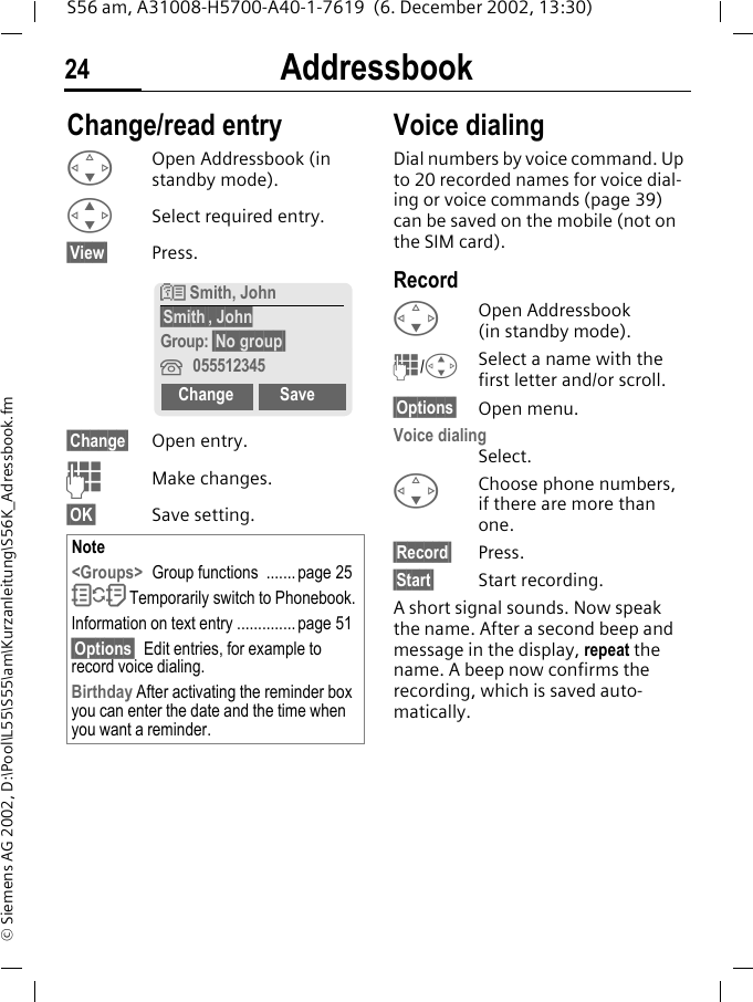 Addressbook24S56 am, A31008-H5700-A40-1-7619  (6. December 2002, 13:30)&copy; Siemens AG 2002, D:\Pool\L55\S55\am\Kurzanleitung\S56K_Adressbook.fmChange/read entryFOpen Addressbook (in standby mode).GSelect required entry.&sect;View&sect; Press. &sect;Change&sect; Open entry. JMake changes.&sect;OK&sect; Save setting.Voice dialingDial numbers by voice command. Up to 20 recorded names for voice dial-ing or voice commands (page 39) can be saved on the mobile (not on the SIM card).Record FOpen Addressbook (in standby mode).J/GSelect a name with the first letter and/or scroll. &sect;Options&sect; Open menu.Voice dialingSelect. FChoose phone numbers, if there are more than one.&sect;Record&sect; Press.&sect;Start&sect; Start recording.A short signal sounds. Now speak the name. After a second beep and message in the display, repeat the name. A beep now confirms the recording, which is saved auto-matically. Note<Groups> Group functions  ....... page 25O Temporarily switch to Phonebook.Information on text entry .............. page 51&sect;Options&sect; Edit entries, for example to record voice dialing.Birthday After activating the reminder box you can enter the date and the time when you want a reminder.N Smith, John&sect;Smith&sect;, JohnGroup: &sect;No group&sect;&iquest;055512345 Change Save