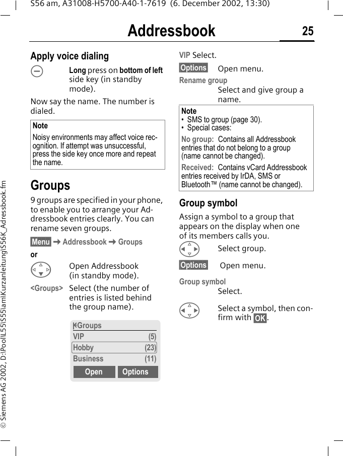 Addressbook 25S56 am, A31008-H5700-A40-1-7619  (6. December 2002, 13:30)&copy; Siemens AG 2002, D:\Pool\L55\S55\am\Kurzanleitung\S56K_Adressbook.fmApply voice dialing&Oacute;Long press on bottom of left side key (in standby mode).Now say the name. The number is dialed. Groups9 groups are specified in your phone, to enable you to arrange your Ad-dressbook entries clearly. You can rename seven groups.&sect;Menu&sect;KAddressbookKGroupsorFOpen Addressbook (in standby mode).<Groups> Select (the number of entries is listed behind the group name). VIP Select.&sect;Options&sect; Open menu.Rename groupSelect and give group a name.Group symbolAssign a symbol to a group that appears on the display when one of its members calls you.HSelect group.&sect;Options&sect;  Open menu.Group symbol Select.HSelect a symbol, then con-firm with &sect;OK&sect;.NoteNoisy environments may affect voice rec-ognition. If attempt was unsuccessful, press the side key once more and repeat the name.&pound;GroupsVIP (5)Hobby (23)Business (11)Open OptionsNote&bull; SMS to group (page 30).&bull; Special cases:No group: Contains all Addressbook entries that do not belong to a group (name cannot be changed).Received: Contains vCard Addressbook entries received by IrDA, SMS or Bluetooth&trade; (name cannot be changed).