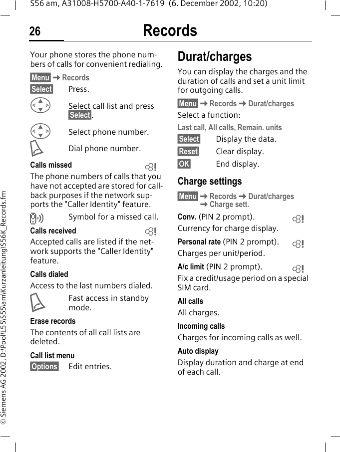 Records26S56 am, A31008-H5700-A40-1-7619  (6. December 2002, 10:20)&copy; Siemens AG 2002, D:\Pool\L55\S55\am\Kurzanleitung\S56K_Records.fmRecords Your phone stores the phone num-bers of calls for convenient redialing.&sect;Menu&sect;KRecords&sect;Select&sect; Press.GSelect call list and press &sect;Select&sect;.GSelect phone number.ADial phone number.Calls missedThe phone numbers of calls that you have not accepted are stored for call-back purposes if the network sup-ports the "Caller Identity" feature.Symbol for a missed call. Calls receivedAccepted calls are listed if the net-work supports the "Caller Identity" feature.Calls dialedAccess to the last numbers dialed.AFast access in standby mode.Erase recordsThe contents of all call lists are deleted. Call list menu&sect;Options&sect; Edit entries.Durat/chargesYou can display the charges and the duration of calls and set a unit limit for outgoing calls. &sect;Menu&sect;KRecordsKDurat/chargesSelect a function:Last call, All calls, Remain. units&sect;Select&sect; Display the data.&sect;Reset&sect; Clear display. &sect;OK&sect; End display.Charge settings &sect;Menu&sect;KRecordsKDurat/chargesKCharge sett.Conv. (PIN 2 prompt).Currency for charge display.Personal rate (PIN 2 prompt).Charges per unit/period.A/c limit (PIN 2 prompt).Fix a credit/usage period on a special SIM card.All callsAll charges.Incoming callsCharges for incoming calls as well.Auto displayDisplay duration and charge at end of each call.LLLLL