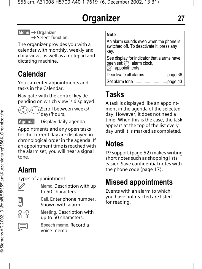 Organizer 27S56 am, A31008-H5700-A40-1-7619  (6. December 2002, 13:31)&copy; Siemens AG 2002, D:\Pool\L55\S55\am\Kurzanleitung\S56K_Organizer.fmOrganizer &sect;Menu&sect;KOrganizerKSelect function.The organizer provides you with a calendar with monthly, weekly and daily views as well as a notepad and dictating machine.CalendarYou can enter appointments and tasks in the Calendar. Navigate with the control key de-pending on which view is displayed:G,HScroll between weeks/days/hours.&sect;Agenda&sect; Display daily agenda.Appointments and any open tasks for the current day are displayed in chronological order in the agenda. If an appointment time is reached with the alarm set, you will hear a signal tone.AlarmTypes of appointment:uMemo. Description with up to 50 characters.vCall. Enter phone number. Shown with alarm.wMeeting. Description with up to 50 characters.xSpeech memo. Record a voice memo.TasksA task is displayed like an appoint-ment in the agenda of the selected day. However, it does not need a time. When this is the case, the task appears at the top of the list every day until it is marked as completed. NotesT9 support (page 52) makes writing short notes such as shopping lists easier. Save confidential notes with the phone code (page 17).Missed appointmentsEvents with an alarm to which you have not reacted are listed for reading. NoteAn alarm sounds even when the phone is switched off. To deactivate it, press any key.See display for indicator that alarms have been set: yalarm clock, uappointments.Deactivate all alarms....................page 36Set alarm tone..............................page 43