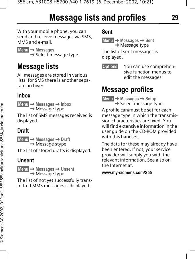 Message lists and profiles 29S56 am, A31008-H5700-A40-1-7619  (6. December 2002, 10:21)&copy; Siemens AG 2002, D:\Pool\L55\S55\am\Kurzanleitung\S56K_Meldungen.fmMessage lists and profilesWith your mobile phone, you can send and receive messages via SMS, MMS and e-mail.&sect;Menu&sect;KMessagesKSelect message type.Message listsAll messages are stored in various lists; for SMS there is another sepa-rate archive:Inbox&sect;Menu&sect;KMessagesKInboxKMessage typeThe list of SMS messages received is displayed. Draft&sect;Menu&sect;KMessagesKDraftKMessage stypeThe list of stored drafts is displayed.Unsent&sect;Menu&sect;KMessagesKUnsentKMessage typeThe list of not yet successfully trans-mitted MMS messages is displayed.Sent&sect;Menu&sect;KMessagesKSentKMessage typeThe list of sent messages is displayed.&sect;Options&sect; You can use comprehen-sive function menus to edit the messages.Message profiles&sect;Menu&sect;KMessagesKSetupKSelect message type.A profile can/must be set for each message type in which the transmis-sion characteristics are fixed. You will find extensive information in the user guide on the CD-ROM provided with this handset.The data for these may already have been entered. If not, your service provider will supply you with the relevant information. See also on the Internet at:www.my-siemens.com/S55