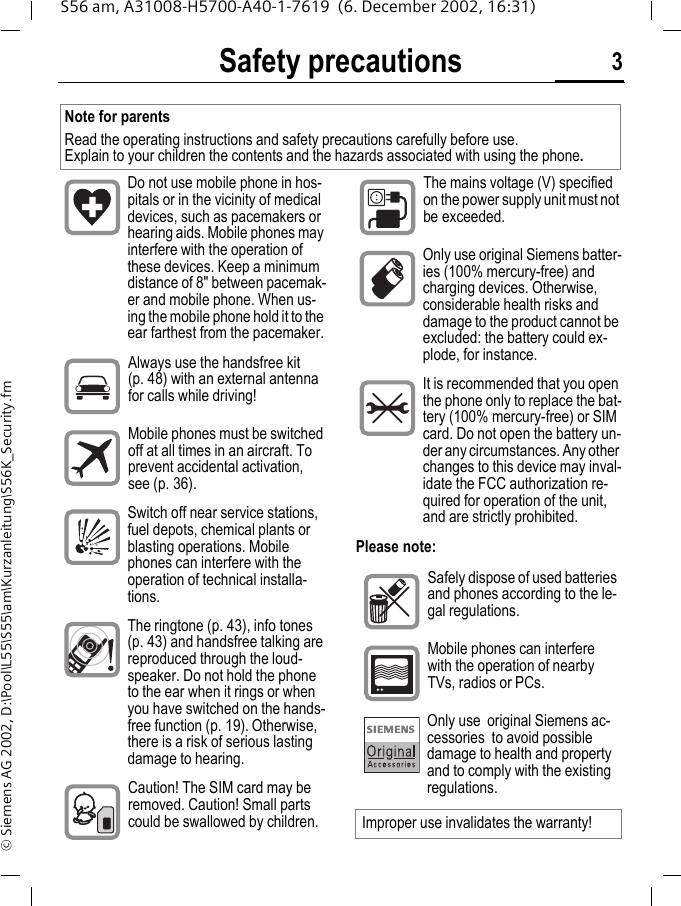 Safety precautions 3S56 am, A31008-H5700-A40-1-7619  (6. December 2002, 16:31)&copy; Siemens AG 2002, D:\Pool\L55\S55\am\Kurzanleitung\S56K_Security.fmSafety precautionsPlease note:Note for parentsRead the operating instructions and safety precautions carefully before use. Explain to your children the contents and the hazards associated with using the phone.Do not use mobile phone in hos-pitals or in the vicinity of medical devices, such as pacemakers or hearing aids. Mobile phones may interfere with the operation of these devices. Keep a minimum distance of 8" between pacemak-er and mobile phone. When us-ing the mobile phone hold it to the ear farthest from the pacemaker.Always use the handsfree kit (p. 48) with an external antenna for calls while driving!Mobile phones must be switched off at all times in an aircraft. To prevent accidental activation, see (p. 36).Switch off near service stations, fuel depots, chemical plants or blasting operations. Mobile phones can interfere with the operation of technical installa-tions.The ringtone (p. 43), info tones (p. 43) and handsfree talking are reproduced through the loud-speaker. Do not hold the phone to the ear when it rings or when you have switched on the hands-free function (p. 19). Otherwise, there is a risk of serious lasting damage to hearing.Caution! The SIM card may be removed. Caution! Small parts could be swallowed by children.The mains voltage (V) specified on the power supply unit must not be exceeded.. Only use original Siemens batter-ies (100% mercury-free) and charging devices. Otherwise, considerable health risks and damage to the product cannot be excluded: the battery could ex-plode, for instance.It is recommended that you open the phone only to replace the bat-tery (100% mercury-free) or SIM card. Do not open the battery un-der any circumstances. Any other changes to this device may inval-idate the FCC authorization re-quired for operation of the unit, and are strictly prohibited.Safely dispose of used batteries and phones according to the le-gal regulations.Mobile phones can interfere with the operation of nearby TVs, radios or PCs.Only use  original Siemens ac-cessories  to avoid possible damage to health and property and to comply with the existing regulations.Improper use invalidates the warranty!