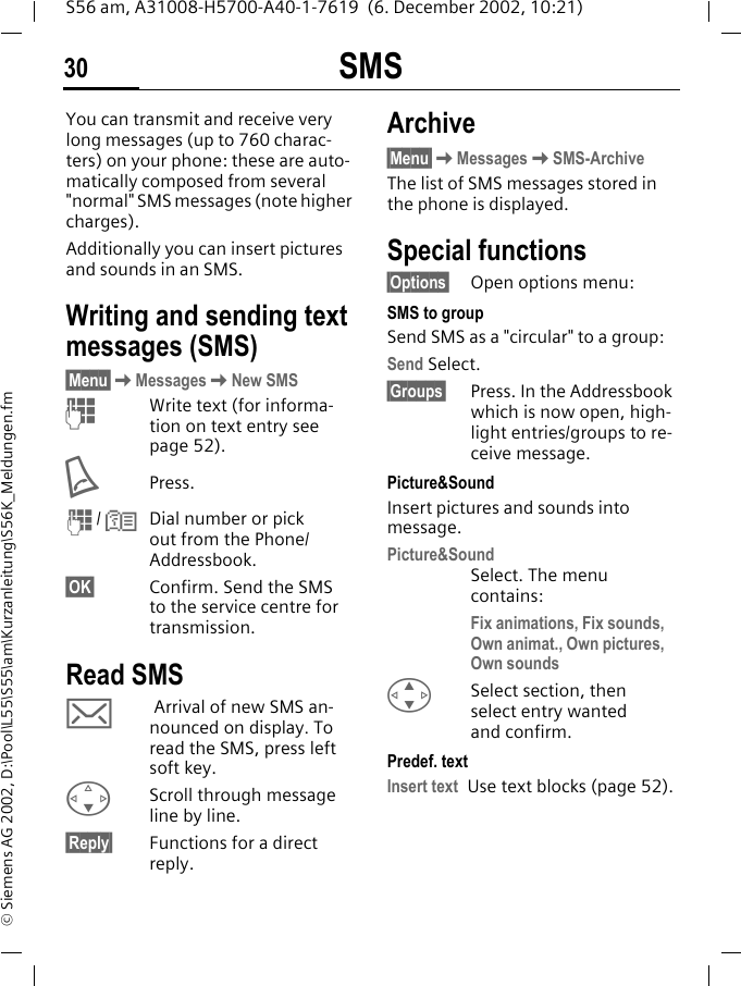 SMS30S56 am, A31008-H5700-A40-1-7619  (6. December 2002, 10:21)&copy; Siemens AG 2002, D:\Pool\L55\S55\am\Kurzanleitung\S56K_Meldungen.fmSMS You can transmit and receive very long messages (up to 760 charac-ters) on your phone: these are auto-matically composed from several "normal" SMS messages (note higher charges).Additionally you can insert pictures and sounds in an SMS. Writing and sending text messages (SMS) &sect;Menu&sect;KMessagesKNew SMSJWrite text (for informa-tion on text entry see page 52).APress.J / NDial number or pick out from the Phone/Addressbook.&sect;OK&sect; Confirm. Send the SMS to the service centre for transmission. Read SMS ] Arrival of new SMS an-nounced on display. To read the SMS, press left soft key. FScroll through message line by line.&sect;Reply&sect; Functions for a direct reply.Archive&sect;Menu&sect;KMessagesKSMS-ArchiveThe list of SMS messages stored in the phone is displayed.Special functions&sect;Options&sect; Open options menu:SMS to groupSend SMS as a "circular" to a group:Send Select.&sect;Groups&sect; Press. In the Addressbook which is now open, high-light entries/groups to re-ceive message. Picture&amp;SoundInsert pictures and sounds into message.Picture&amp;SoundSelect. The menu contains:Fix animations, Fix sounds, Own animat., Own pictures, Own sounds G  Select section, then select entry wanted and confirm.Predef. textInsert text Use text blocks (page 52).