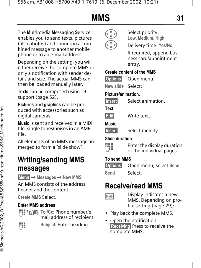 MMS 31S56 am, A31008-H5700-A40-1-7619  (6. December 2002, 10:21)&copy; Siemens AG 2002, D:\Pool\L55\S55\am\Kurzanleitung\S56K_Meldungen.fmMMS The Multimedia Messaging Service enables you to send texts, pictures (also photos) and sounds in a com-bined message to another mobile phone or to an e-mail address.Depending on the setting, you will either receive the complete MMS or only a notification with sender de-tails and size. The actual MMS can then be loaded manually later. Texts can be composed using T9 support (page 52).Pictures and graphics can be pro-duced with accessories such as digital cameras. Music is sent and received in a MIDI file, single tones/noises in an AMR file.All elements of an MMS message are merged to form a "slide show".Writing/sending MMS messages&sect;Menu&sect;KMessagesKNew MMSAn MMS consists of the address header and the content. Create MMS Select.Enter MMS addressJ / NTo:/Cc: Phone number/e-mail address of recipient.JSubject: Enter heading.GSelect priority:Low, Medium, HighGDelivery time: Yes/NoIf required, append busi-ness card/appointment entry. Create content of the MMS&sect;Options&sect; Open menu.New slide Select:Picture/animation.&sect;Insert&sect; Select animation.Text&sect;Edit&sect; Write text.Music&sect;Insert&sect; Select melody.Slide durationJEnter the display duration of the individual pages.To send MMS&sect;Options&sect; Open menu, select Send. Send Select. Receive/read MMS&permil;Display indicates a new MMS. Depending on pro-file setting (page 29):&bull; Play back the complete MMS.&bull; Open the notification.&sect;Receiving&sect; Press to receive the complete MMS.
