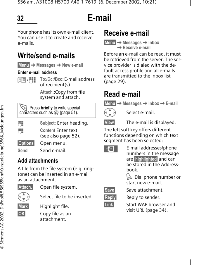 E-mail32S56 am, A31008-H5700-A40-1-7619  (6. December 2002, 10:21)&copy; Siemens AG 2002, D:\Pool\L55\S55\am\Kurzanleitung\S56K_Meldungen.fmE-mail Your phone has its own e-mail client. You can use it to create and receive e-mails.Write/send e-mails&sect;Menu&sect;KMessagesKNew e-mailEnter e-mail addressN /JTo:/Cc:/Bcc: E-mail address of recipient(s)Attach.:Copy from file system and attach. JSubject: Enter heading.JContent Enter text (see also page 52).&sect;Options&sect; Open menu.Send Send e-mail.Add attachmentsA file from the file system (e.g. ring-tone) can be inserted in an e-mail as an attachment.&sect;Attach.&sect; Open file system.GSelect file to be inserted.&sect;Mark&sect; Highlight file.&sect;OK&sect; Copy file as an attachment.Receive e-mail&sect;Menu&sect;KMessagesKInboxKReceive e-mailBefore an e-mail can be read, it must be retrieved from the server. The ser-vice provider is dialed with the de-fault access profile and all e-mails are transmitted to the inbox list (page 29).Read e-mail&sect;Menu&sect;KMessagesKInboxKE-mailGSelect e-mail.&sect;View&sect; The e-mail is displayed.The left soft key offers different functions depending on which text segment has been selected:&ordm;E-mail addresses/phone numbers in the message are &sect;highlighted&sect; and can be stored in the Address-book.ADial phone number or start new e-mail.&sect;Save&sect; Save attachment.&sect;Reply&sect; Reply to sender.&sect;Link&sect; Start WAP browser and visit URL (page 34).*Press briefly to write special characters such as @ (page 51).