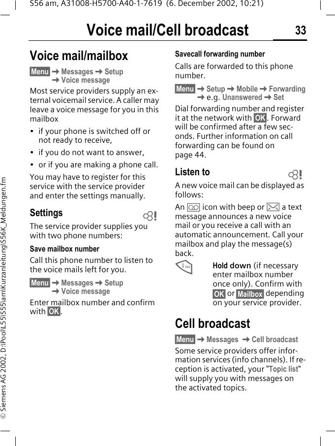 Voice mail/Cell broadcast 33S56 am, A31008-H5700-A40-1-7619  (6. December 2002, 10:21)&copy; Siemens AG 2002, D:\Pool\L55\S55\am\Kurzanleitung\S56K_Meldungen.fmVoice mail/Cell broadcastVoice mail/mailbox&sect;Menu&sect;KMessagesKSetupKVoice messageMost service providers supply an ex-ternal voicemail service. A caller may leave a voice message for you in this mailbox &bull; if your phone is switched off or not ready to receive,&bull; if you do not want to answer,&bull; or if you are making a phone call.You may have to register for this service with the service provider and enter the settings manually. SettingsThe service provider supplies you with two phone numbers:Save mailbox number Call this phone number to listen to the voice mails left for you. &sect;Menu&sect;KMessagesKSetupKVoice messageEnter mailbox number and confirm with &sect;OK&sect;.Savecall forwarding numberCalls are forwarded to this phone number. &sect;Menu&sect;KSetupKMobileKForwardingKe.g. UnansweredKSetDial forwarding number and register it at the network with &sect;OK&sect;. Forward will be confirmed after a few sec-onds. Further information on call forwarding can be found on page 44.Listen toA new voice mail can be displayed as follows:An \ icon with beep or ] a text message announces a new voice mail or you receive a call with an automatic announcement. Call your mailbox and play the message(s) back.1Hold down (if necessary enter mailbox number once only). Confirm with &sect;OK&sect; or &sect;Mailbox&sect; depending on your service provider.Cell broadcast&sect;Menu&sect;KMessages KCell broadcastSome service providers offer infor-mation services (info channels). If re-ception is activated, your "Topic list" will supply you with messages on the activated topics.LL