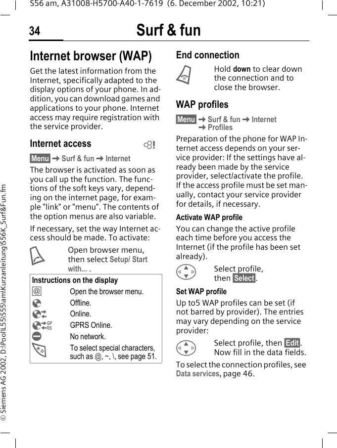 Surf &amp; fun34S56 am, A31008-H5700-A40-1-7619  (6. December 2002, 10:21)&copy; Siemens AG 2002, D:\Pool\L55\S55\am\Kurzanleitung\S56K_Surf&amp;Fun.fmSurf &amp; fun Internet browser (WAP)Get the latest information from the Internet, specifically adapted to the display options of your phone. In ad-dition, you can download games and applications to your phone. Internet access may require registration with the service provider.Internet access&sect;Menu&sect;KSurf &amp; funKInternetThe browser is activated as soon as you call up the function. The func-tions of the soft keys vary, depend-ing on the internet page, for exam-ple "link" or "menu". The contents of the option menus are also variable.If necessary, set the way Internet ac-cess should be made. To activate: AOpen browser menu, then select Setup/ Start with... .End connectionBHold down to clear down the connection and to close the browser.WAP profiles &sect;Menu&sect;KSurf &amp; funKInternetKProfilesPreparation of the phone for WAP In-ternet access depends on your ser-vice provider: If the settings have al-ready been made by the service provider, select/activate the profile. If the access profile must be set man-ually, contact your service provider for details, if necessary. Activate WAP profile You can change the active profile each time before you access the Internet (if the profile has been set already).GSelect profile, then &sect;Select&sect;.Set WAP profileUp to5 WAP profiles can be set (if not barred by provider). The entries may vary depending on the service provider:GSelect profile, then &sect;Edit&sect;. Now fill in the data fields.To select the connection profiles, see Data services, page 46.Instructions on the display&Iacute;Open the browser menu.&Eacute;Offline.&Ecirc;Online.&Euml;GPRS Online.&Igrave;No network.*To select special characters, such as @, ~, \, see page 51.L