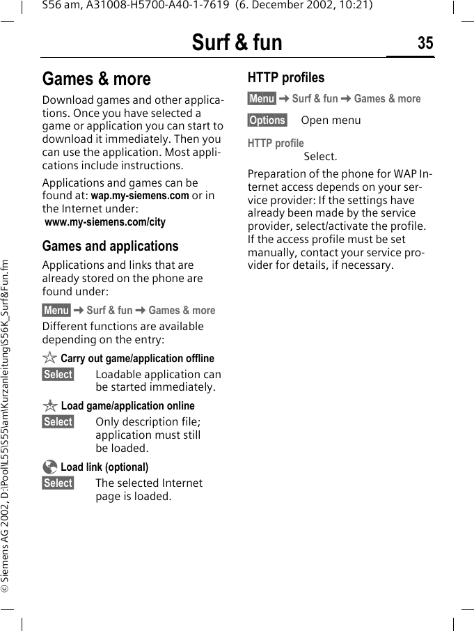 Surf &amp; fun 35S56 am, A31008-H5700-A40-1-7619  (6. December 2002, 10:21)&copy; Siemens AG 2002, D:\Pool\L55\S55\am\Kurzanleitung\S56K_Surf&amp;Fun.fmGames &amp; moreDownload games and other applica-tions. Once you have selected a game or application you can start to download it immediately. Then you can use the application. Most appli-cations include instructions. Applications and games can be found at: wap.my-siemens.com or in the Internet under: www.my-siemens.com/city Games and applicationsApplications and links that are already stored on the phone are found under:&sect;Menu&sect;KSurf &amp; funKGames &amp; moreDifferent functions are available depending on the entry:&sect; Carry out game/application offline&sect;Select&sect; Loadable application can be started immediately.&brvbar; Load game/application online&sect;Select&sect; Only description file; application must still be loaded.&Eacute; Load link (optional)&sect;Select&sect; The selected Internet page is loaded.HTTP profiles &sect;Menu&sect;KSurf &amp; funKGames &amp; more&sect;Options&sect; Open menuHTTP profile Select.Preparation of the phone for WAP In-ternet access depends on your ser-vice provider: If the settings have already been made by the service provider, select/activate the profile. If the access profile must be set manually, contact your service pro-vider for details, if necessary. 