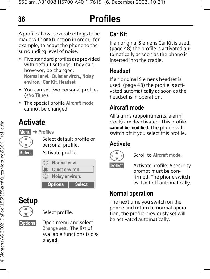 Profiles36S56 am, A31008-H5700-A40-1-7619  (6. December 2002, 10:21)&copy; Siemens AG 2002, D:\Pool\L55\S55\am\Kurzanleitung\S56K_Profile.fmProfiles A profile allows several settings to be made with one function in order,  for example, to adapt the phone to the surrounding level of noise.&bull; Five standard profiles are provided with default settings. They can, however, be changed: Normal envi., Quiet environ., Noisy environ., Car Kit, Headset&bull; You can set two personal profiles (<No Title>).&bull; The special profile Aircraft mode cannot be changed.Activate&sect;Menu&sect;KProfilesGSelect default profile or personal profile.&sect;Select&sect; Activate profile.SetupGSelect profile.&sect;Options&sect; Open menu and select Change sett. The list of available functions is dis-played. Car Kit If an original Siemens Car Kit is used, (page 48) the profile is activated au-tomatically as soon as the phone is inserted into the cradle.HeadsetIf an original Siemens headset is used, (page 48) the profile is acti-vated automatically as soon as the headset is in operation.Aircraft modeAll alarms (appointments, alarm clock) are deactivated. This profile cannot be modified. The phone will switch off if you select this profile.ActivateGScroll to Aircraft mode.&sect;Select&sect; Activate profile. A security prompt must be con-firmed. The phone switch-es itself off automatically.Normal operationThe next time you switch on the phone and return to normal opera-tion, the profile previously set will be activated automatically.&frac34;Normal envi.&frac12;Quiet environ.&frac34; Noisy environ.Options Select