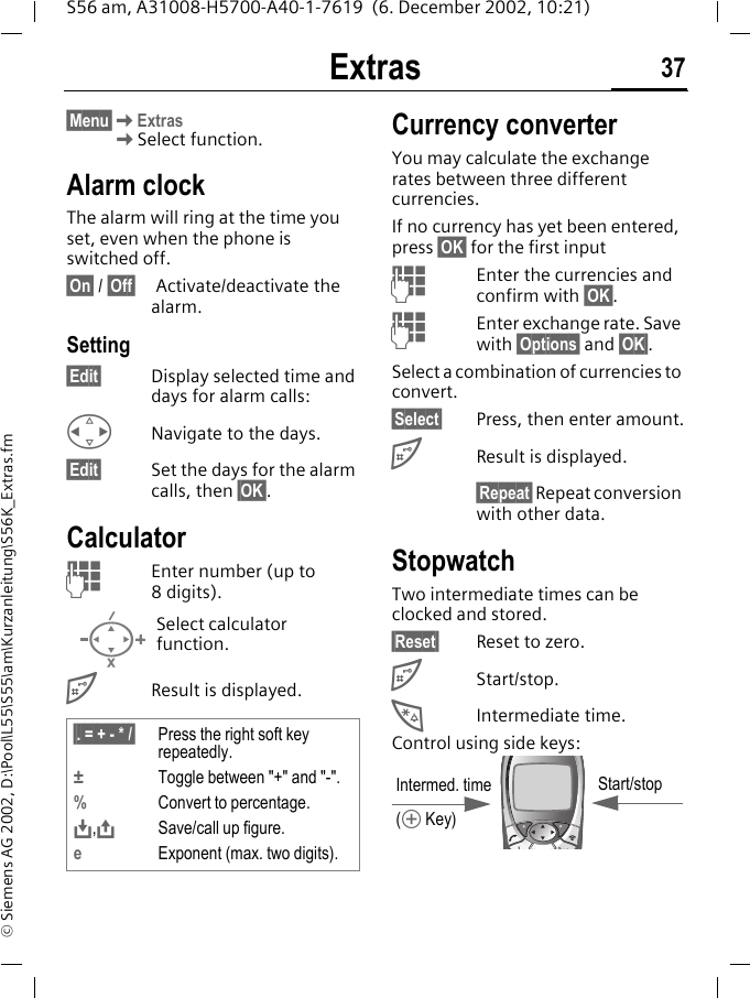 Extras 37S56 am, A31008-H5700-A40-1-7619  (6. December 2002, 10:21)&copy; Siemens AG 2002, D:\Pool\L55\S55\am\Kurzanleitung\S56K_Extras.fmExtras &sect;Menu&sect;KExtrasKSelect function.Alarm clockThe alarm will ring at the time you set, even when the phone is switched off. &sect;On&sect; / &sect;Off&sect;  Activate/deactivate the alarm.Setting&sect;Edit&sect; Display selected time and days for alarm calls:HNavigate to the days.&sect;Edit&sect; Set the days for the alarm calls, then &sect;OK&sect;.CalculatorJEnter number (up to 8digits). #Result is displayed. Currency converterYou may calculate the exchange rates between three different currencies.If no currency has yet been entered, press &sect;OK&sect; for the first inputJEnter the currencies and confirm with &sect;OK&sect;.JEnter exchange rate. Save with &sect;Options&sect; and &sect;OK&sect;.Select a combination of currencies to convert.&sect;Select&sect; Press, then enter amount.#Result is displayed.&sect;Repeat&sect; Repeat conversion with other data.StopwatchTwo intermediate times can be clocked and stored.&sect;Reset&sect; Reset to zero.#Start/stop.*Intermediate time.Control using side keys: Select calculator function.&sect;. = + - * /&sect; Press the right soft key repeatedly.&plusmn;Toggle between "+" and "-".%Convert to percentage.&Iuml;,&ETH;Save/call up figure.eExponent (max. two digits).Intermed. time(&Ograve; Key)Start/stop